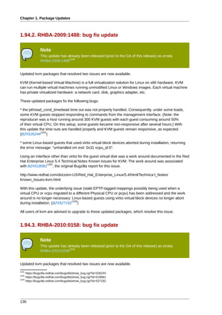 Chapter 1. Package Updates



1.94.2. RHBA-2009:1488: bug fix update

               Note
               This update has already been released (prior to the GA of this release) as errata
                                1240
               RHBA-2009:1488


Updated kvm packages that resolved two issues are now available.

KVM (Kernel-based Virtual Machine) is a full virtualization solution for Linux on x86 hardware. KVM
can run multiple virtual machines running unmodified Linux or Windows images. Each virtual machine
has private virtualized hardware: a network card, disk, graphics adapter, etc.

These updated packages fix the following bugs:

* the pthread_cond_timedwait time out was not properly handled. Consequently, under some loads,
some KVM guests stopped responding to commands from the management interface. (Note: the
reproducer was a host running around 300 KVM guests with each guest consuming around 50%
of their virtual CPU. On this setup, some guests became non-responsive after several hours.) With
this update the time outs are handled properly and KVM guests remain responsive, as expected.
               1241
(BZ#526244 )

* some Linux-based guests that used virtio virtual block devices aborted during installation, returning
the error message: "unhandled vm exit: 0x31 vcpu_id 0".

Using an interface other than virtio for the guest virtual disk was a work around documented in the Red
Hat Enterprise Linux 5.4 Technical Notes Known Issues for KVM. The work around was associated
                1242
with BZ#518081 , the original Bugzilla report for this issue.

http://www.redhat.com/docs/en-US/Red_Hat_Enterprise_Linux/5.4/html/Technica l_Notes/
Known_Issues-kvm.html

With this update, the underlying issue (stale EPTP-tagged mappings possibly being used when a
virtual CPU or vcpu migrated to a different Physical CPU or pcpu) has been addressed and the work
around is no longer necessary: Linux-based guests using virtio virtual block devices no longer abort
                                1243
during installation. (BZ#527192 )

All users of kvm are advised to upgrade to these updated packages, which resolve this issue.


1.94.3. RHBA-2010:0158: bug fix update

               Note
               This update has already been released (prior to the GA of this release) as errata
                                1244
               RHBA-2010:0158


Updated kvm packages that resolved two issues are now available.
1241
     https://bugzilla.redhat.com/bugzilla/show_bug.cgi?id=526244
1242
     https://bugzilla.redhat.com/bugzilla/show_bug.cgi?id=518081
1243
     https://bugzilla.redhat.com/bugzilla/show_bug.cgi?id=527192




136
 