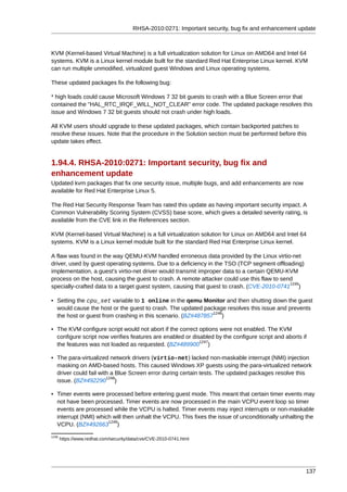RHSA-2010:0271: Important security, bug fix and enhancement update



KVM (Kernel-based Virtual Machine) is a full virtualization solution for Linux on AMD64 and Intel 64
systems. KVM is a Linux kernel module built for the standard Red Hat Enterprise Linux kernel. KVM
can run multiple unmodified, virtualized guest Windows and Linux operating systems.

These updated packages fix the following bug:

* high loads could cause Microsoft Windows 7 32 bit guests to crash with a Blue Screen error that
contained the "HAL_RTC_IRQF_WILL_NOT_CLEAR" error code. The updated package resolves this
issue and Windows 7 32 bit guests should not crash under high loads.

All KVM users should upgrade to these updated packages, which contain backported patches to
resolve these issues. Note that the procedure in the Solution section must be performed before this
update takes effect.


1.94.4. RHSA-2010:0271: Important security, bug fix and
enhancement update
Updated kvm packages that fix one security issue, multiple bugs, and add enhancements are now
available for Red Hat Enterprise Linux 5.

The Red Hat Security Response Team has rated this update as having important security impact. A
Common Vulnerability Scoring System (CVSS) base score, which gives a detailed severity rating, is
available from the CVE link in the References section.

KVM (Kernel-based Virtual Machine) is a full virtualization solution for Linux on AMD64 and Intel 64
systems. KVM is a Linux kernel module built for the standard Red Hat Enterprise Linux kernel.

A flaw was found in the way QEMU-KVM handled erroneous data provided by the Linux virtio-net
driver, used by guest operating systems. Due to a deficiency in the TSO (TCP segment offloading)
implementation, a guest's virtio-net driver would transmit improper data to a certain QEMU-KVM
process on the host, causing the guest to crash. A remote attacker could use this flaw to send
                                                                                             1245
specially-crafted data to a target guest system, causing that guest to crash. (CVE-2010-0741 )

• Setting the cpu_set variable to 1 online in the qemu Monitor and then shutting down the guest
  would cause the host or the guest to crash. The updated package resolves this issue and prevents
                                                              1246
  the host or guest from crashing in this scenario. (BZ#487857 )

• The KVM configure script would not abort if the correct options were not enabled. The KVM
  configure script now verifies features are enabled or disabled by the configure script and aborts if
                                                           1247
  the features was not loaded as requested. (BZ#489900 )

• The para-virtualized network drivers (virtio-net) lacked non-maskable interrupt (NMI) injection
  masking on AMD-based hosts. This caused Windows XP guests using the para-virtualized network
  driver could fail with a Blue Screen error during certain tests. The updated packages resolve this
                       1248
  issue. (BZ#492290 )

• Timer events were processed before entering guest mode. This meant that certain timer events may
  not have been processed. Timer events are now processed in the main VCPU event loop so timer
  events are processed while the VCPU is halted. Timer events may inject interrupts or non-maskable
  interrupt (NMI) which will then unhalt the VCPU. This fixes the issue of unconditionally unhalting the
                      1249
  VCPU. (BZ#492663 )
1245
       https://www.redhat.com/security/data/cve/CVE-2010-0741.html




                                                                                                      137
 