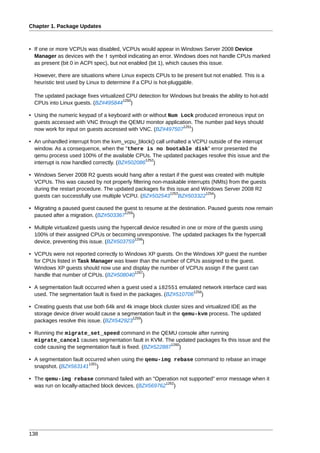 Chapter 1. Package Updates



• If one or more VCPUs was disabled, VCPUs would appear in Windows Server 2008 Device
  Manager as devices with the ! symbol indicating an error. Windows does not handle CPUs marked
  as present (bit 0 in ACPI spec), but not enabled (bit 1), which causes this issue.

  However, there are situations where Linux expects CPUs to be present but not enabled. This is a
  heuristic test used by Linux to determine if a CPU is hot-pluggable.

  The updated package fixes virtualized CPU detection for Windows but breaks the ability to hot-add
                                      1250
  CPUs into Linux guests. (BZ#495844 )

• Using the numeric keypad of a keyboard with or without Num Lock produced erroneous input on
  guests accessed with VNC through the QEMU monitor application. The number pad keys should
                                                              1251
  now work for input on guests accessed with VNC. (BZ#497507 )

• An unhandled interrupt from the kvm_vcpu_block() call unhalted a VCPU outside of the interrupt
  window. As a consequence, when the "there is no bootable disk" error presented the
  qemu process used 100% of the available CPUs. The updated packages resolve this issue and the
                                                1252
  interrupt is now handled correctly. (BZ#502086 )

• Windows Server 2008 R2 guests would hang after a restart if the guest was created with multiple
  VCPUs. This was caused by not properly filtering non-maskable interrupts (NMIs) from the guests
  during the restart procedure. The updated packages fix this issue and Windows Server 2008 R2
                                                           1253          1254
  guests can successfully use multiple VCPU. (BZ#502543 BZ#503322 )

• Migrating a paused guest caused the guest to resume at the destination. Paused guests now remain
                                      1255
  paused after a migration. (BZ#503367 )

• Multiple virtualized guests using the hypercall device resulted in one or more of the guests using
  100% of their assigned CPUs or becoming unresponsive. The updated packages fix the hypercall
                                             1256
  device, preventing this issue. (BZ#503759 )

• VCPUs were not reported correctly to Windows XP guests. On the Windows XP guest the number
  for CPUs listed in Task Manager was lower than the number of CPUs assigned to the guest.
  Windows XP guests should now use and display the number of VCPUs assign if the guest can
                                          1257
  handle that number of CPUs. (BZ#508040 )

• A segmentation fault occurred when a guest used a i82551 emulated network interface card was
                                                                   1258
  used. The segmentation fault is fixed in the packages. (BZ#510706 )

• Creating guests that use both 64k and 4k image block cluster sizes and virtualized IDE as the
  storage device driver would cause a segmentation fault in the qemu-kvm process. The updated
                                          1259
  packages resolve this issue. (BZ#542923 )

• Running the migrate_set_speed command in the QEMU console after running
  migrate_cancel causes segmentation fault in KVM. The updated packages fix this issue and the
                                                          1260
  code causing the segmentation fault is fixed. (BZ#522887 )

• A segmentation fault occurred when using the qemu-img rebase command to rebase an image
                        1261
  snapshot. (BZ#563141 )

• The qemu-img rebase command failed with an "Operation not supported" error message when it
                                                       1262
  was run on locally-attached block devices. (BZ#569762 )




138
 