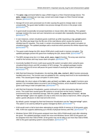 RHSA-2010:0271: Important security, bug fix and enhancement update



• The qemu-img command failed to copy a RAW image to a Fibre Channel storage device. The
  qemu-image command can now copy, convert and create images on Fibre Channel storage
                     1263
  devices. (BZ#511072 )

• Storage I/O errors were processed out of order causing the guest to change state or crash
  unexpectedly. The guest state handlers now process storage I/O errors in the proper order.
              1264
  (BZ#514522 )

• A guest would occasionally not accept keystrokes or mouse clicks after rebooting. The updated
  package resolves this issue and user interactions are accepted after repeatedly rebooting guests.
             1265
  (BZ#515275 )

• In rare instances, certain virtualized guests could lock up while requesting a raw_pread system
  call. The offset was larger than the file size of the read failures which causes the system to
  infinitely loop I/O requests. This could, in certain circumstances lead to file system corruption on
  virtualized guests. The updated pacakges add a result test which prevents the infinite request loop.
                 1266
  (BZ#515655 )

• The guest could change the QXL device ROM which could result in memory corruption. The
                                                                                     1267
  updated packages prevent the guest from modifying the QXL device ROM. (BZ#537888 )

• The MRS storage array (msrs) in kvm_arch_save_regs() function. The array was sized too
                                                                   1268
  small for the function and may cause stack corruption. (BZ#528917 )

• Incorrectly handled I/O errors could cause guests file system corruption when using the para-
  virtualized block drivers and IDE emulation of NFS storage. The updated packages resolve
  this issue and host I/O errors will pause the guest instead of causing file system corruption.
                1269
  (BZ#531827 )

• With Red Hat Enterprise Virtualization, the virtio_blk_dma_restart_bh() function previously
  handled write errors. The function was not updated for this, causing read errors to be resubmitted as
  writes. This caused guest image corruption in some cases.

  Additionally, the return values of the bdrv_aio_write() and bdrv_aio_read() functions were
  ignored. If an immediate failure occurred in one of these functions, errors would be missed and the
                                                         1270
  guest could hang or read corrupted data. (BZ#552487 )

• with Red Hat Enterprise Virtualization, guests continued to run after encountering disk read
  errors. This could have caused guest file systems to corrupt (but not the host's), notably in
  environments that use networked storage. With this update, the qemu-kvm command's -drive
  "werror=stop" option now applies not only to write errors but also to read errors. When using this
  option, guests will pause on disk read and write errors.

  By default, guests managed by Red Hat Enterprise Virtualization use the "werror=stop" option.
                                                                              1271
  This option is not used by default for guests managed by libvirt. (BZ#533390 )

• KVM would crash or fail to boot when attempting to assign 64GB of memory to 32-bit guests using
                                                                                            1272
  PAE. KVM now supports addressing up to 48 bits of physical memory with PAE. (BZ#516545 )

• Windows Server 2003 32-bit guests assigned more than 4GB of RAM would crash after rebooting
  the guest. The updated packages resolve this issue and Windows Server 2003 32-bit guests can
  be assigned more than 4GB of RAM. 32-bit guests may not be able to use more than 4GB of RAM,
                                                                 1273
  refer to the guest operating system's documentation. (BZ#516762 )




                                                                                                   139
 