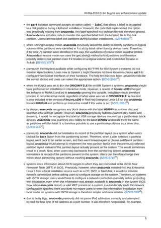 RHBA-2010:0194: bug fix and enhancement update



• the part kickstart command accepts an option called --label that allows a label to be applied
  to a disk partition during a kickstart installation. However, the code that implemented this option
  was previously missing from anaconda. Any label specified in a kickstart file was therefore ignored.
  Anaconda now includes code to transfer the specified label from the kickstart file to the disk
                                                                                            20
  partition. Users can now label disk partitions during kickstart installations. (BZ#498856 )

• when running in rescue mode, anaconda previously lacked the ability to identify partitions on logical
  volumes if the partitions were identified in fstab by label rather than by device name. Therefore,
  if the root (/) partition were identified in this way, the usefulness of rescue mode would be limited.
  Anaconda in rescue mode now uses the getLabels() method to find partitions and therefore
  properly detects root partition even if it resides on a logical volume and is identified by label in
                          21
  fstab. (BZ#502178 )

• previously, the help text available while configuring NETTYPE for IBM System z systems did not
  mention HiperSockets. Users new to System z might therefore not have known to choose qeth to
  configure HiperSocket interfaces on their hardware. The help text has now been updated to indicate
                                                                             22
  the correct choice and users can select the appropriate option. (BZ#511962 )

• when the RUNKS was set to 0 in the CMSCONFFILE file on IBM System z systems, anaconda should
  have performed an installation in interactive mode. However, a rewrite of linuxrc.s390 changed
  the behavior of RUNKS and led to anaconda ignoring this variable. Installation would therefore
  proceed in non-interactive mode regardless of what value was set in CMSCONFFILE. A new test
  is now included in the version of linuxrc.s390 in Red Hat Enterprise Linux 5.5 so that anaconda
                                                                                      23
  honors RUNKS=0 and performs an interactive install if this value is set. (BZ#513951 )

• by design, anaconda recognizes any block device with the label OEMDRV as a driver disc and
  searches it for a driver update. However, anaconda previously failed to examine dev nodes and
  therefore, it would not recognize this label on USB storage devices mounted as a partitionless block
  devices. Anaconda now examines dev nodes for the label OEMDRV and treats them the same
  as partitions with this label. It is therefore possible to use a partitionless device as a driver disc.
                24
  (BZ#515437 )

• previously, anaconda did not reinitialize its record of the partition layout on a system when users
  clicked the back button from the partitioning screen. Therefore, when a user selected a partition
  layout, went back to an earlier screen, and then went forward again to choose a different partition
  layout, anaconda would attempt to implement the new partition layout over the previously-selected
  partition layout instead of the partition layout actually present on the system. This would sometimes
  result in a crash. Now, when users step backwards from the partitioning screen. anaconda
  reinitializes its record of the partitions present on the system. Users can therefore change their
                                                                                25
  minds about partitioning options without crashing anaconda. (BZ#516715 )

• systems store information about iSCSI targets to which they are connected in the iSCSI Boot
  Firmware Table (iBFT) in BIOS. Previously, however, when anaconda installed Red Hat Enterprise
  Linux 5 from a local installation source such as a CD, DVD, or hard disk, it would not initialize
  network connections before asking users to configure storage on the system. Therefore, on systems
  with iSCSI storage, users would have to configure a network connection manually before proceding
  with installation, even when this information was already available to anaconda in the system BIOS.
  Now, when anaconda detects a valid iBFT present on a system, it automatically loads the network
  configuration specified there and does not requre users to enter this information. Installation from
                                                                                                     26
  local media on systems with iSCSI storage is therefore simpler and more reliable. (BZ#517768 )

• due to faulty logic, anaconda previously did not parse IPv6 addresses correctly and attempted
  to read the final byte of the address as a port number. It was therefore not possible, for example,




                                                                                                          5
 