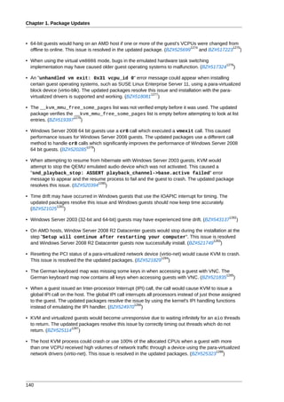 Chapter 1. Package Updates



• 64-bit guests would hang on an AMD host if one or more of the guest's VCPUs were changed from
                                                                              1274              1275
  offline to online. This issue is resolved in the updated package. (BZ#525699     and BZ#517223 )

• When using the virtual vm8086 mode, bugs in the emulated hardware task switching
                                                                                         1276
  implementation may have caused older guest operating systems to malfunction. (BZ#517324 )

• An "unhandled vm exit: 0x31 vcpu_id 0" error message could appear when installing
  certain guest operating systems, such as SUSE Linux Enterprise Server 11, using a para-virtualized
  block device (virtio-blk). The updated packages resolve this issue and installation with the para-
                                                            1277
  virtualized drivers is supported and working. (BZ#518081 )

• The __kvm_mmu_free_some_pages list was not verified empty before it was used. The updated
  package verifies the __kvm_mmu_free_some_pages list is empty before attempting to look at list
                       1278
  entries. (BZ#519397 )

• Windows Server 2008 64 bit guests use a cr8 call which executed a vmexit call. This caused
  performance issues for Windows Server 2008 guests. The updated packages use a different call
  method to handle cr8 calls which significantly improves the performance of Windows Server 2008
                           1279
  64 bit guests. (BZ#520285 )

• When attempting to resume from hibernate with Windows Server 2003 guests, KVM would
  attempt to stop the QEMU emulated audio device which was not activated. This caused a
  "snd_playback_stop: ASSERT playback_channel->base.active failed" error
  message to appear and the resume process to fail and the guest to crash. The updated package
                                 1280
  resolves this issue. (BZ#520394 )

• Time drift may have occurred in Windows guests that use the IOAPIC interrupt for timing. The
  updated packages resolve this issue and Windows guests should now keep time accurately.
              1281
  (BZ#521025 )
                                                                                                     1282
• Windows Server 2003 (32-bit and 64-bit) guests may have experienced time drift. (BZ#543137            )

• On AMD hosts, Window Server 2008 R2 Datacenter guests would stop during the installation at the
  step "Setup will continue after restarting your computer". This issue is resolved
                                                                                   1283
  and Windows Server 2008 R2 Datacenter guests now successfully install. (BZ#521749 )

• Resetting the PCI status of a para-virtualized network device (virtio-net) would cause KVM to crash.
                                                                 1284
  This issue is resolved the the updated packages. (BZ#521829 )

• The German keyboard map was missing some keys in when accessing a guest with VNC. The
                                                                                      1285
  German keyboard map now contains all keys when accessing guests with VNC. (BZ#521835 )

• When a guest issued an Inter-processor Interrupt (IPI) call, the call would cause KVM to issue a
  global IPI call on the host. The global IPI call interrupts all processors instead of just those assigned
  to the guest. The updated packages resolve the issue by using the kernel's IPI handling functions
                                                        1286
  instead of emulating the IPI handler. (BZ#524970 )

• KVM and virtualized guests would become unresponsive due to waiting infinitely for an aio threads
  to return. The updated packages resolve this issue by correctly timing out threads which do not
                     1287
  return. (BZ#525114 )

• The host KVM process could crash or use 100% of the allocated CPUs when a guest with more
  than one VCPU received high volumes of network traffic through a device using the para-virtualized
                                                                                          1288
  network drivers (virtio-net). This issue is resolved in the updated packages. (BZ#525323 )




140
 