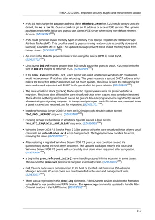 RHSA-2010:0271: Important security, bug fix and enhancement update



• KVM did not change the pacakge address of the etherboot.zrom file. KVM would always used the
  default, the ne.zrom file. Guests could not get an IP address or access PXE servers. The updated
  packages resolve this issue and guests can access PXE server when using non-default network
                       1289
  devices. (BZ#526124 )

• KVM could generate invalid memory types in Memory Type Range Registers (MTRR) and Page
  Attribute Tables (PAT). This could be used by guests running random code to possibly store (and
  later use) a random MTRR type. The updated package prevent these invalid memory types from
                              1290
  being created. (BZ#526837 )

• An error in the Makefile prevented users from using the source RPM to install KVM.
                1291
  (BZ#527722 )

• Linux guest initrd images greater than 4GB would cause the guest to crash. KVM now limits the
                                                    1292
  size of initrd images to less than 4GB. (BZ#529694 )

• If the qemu-kvm command's -net user option was used, unattended Windows XP installations
  would not receive an IP address after rebooting. The guest requests a second DHCP address which
  makes the list of free DHCP addresses run out much quicker. This issue is fixed by reassigning the
                                                                                          1293
  same addressed requested with DHCP to the guest after the guest reboots. (BZ#531631 )

• The para-virtualized clock (pvclock) Mode-specific register values were not preserved after a
  migration. This issue also affected the para-virtualized clock when a guest was saved and restored.
  These drivers not being saved could cause the guest's time keeping to become significantly skewed
  after restoring or migrating the guest. In the updated packages, the MSR values are preserved when
                                                                   1294
  a guest is saved and restored, and for migrations. (BZ#531701 )

• Installing Windows Server 2008 R2 from an ISO image could result in a blue screen
                                              1295
  "BAD_POOL_HEADER" stop error. (BZ#531887 )

• Running certain test functions on Windows 7 guests caused a blue screen
                                                              1296
  "HAL_RTC_IRQF_WILL_NOT_CLEAR" stop error. (BZ#556455 )

• Windows Server 2003 R2 Service Pack 2 32-bit guests using the para-virtualized block drivers could
  crash with an unhandledvm exit error during reboot. The hypervisor now handles this error,
                                 1297
  resolving the issue. (BZ#532086 )

• After restoring a migrated Windows Server 2008 R2 guest, a race condition caused the
  guest to hang during the shut down sequence. The updated packages resolve this issue and
  Windows Server 2008 R2 guests will successfully shut down when requested after a migration.
                1298
  (BZ#533090 )

• a bug in the grow_refcount_table() error handling caused infinite recursion in some cases.
                                                                            1299
  This caused the qemu-kvm process to hang and eventually crash. (BZ#537075 )

• Full I/O error codes were not passed up to the host or the Red Hat Enterprise Virtualization
  Manager. Accurate I/O error codes are now forwarded to the user and management tools.
                1300
  (BZ#537077 )

• There was a regression in the qemu-img command, Fibre Channel devices could not be formatted
  using RAW or use preallocated RAW devices. The qemu-img command is updated to handle Fibre
                                               1301
  Channel devices in the RAW format. (BZ#537655 )




                                                                                                    141
 