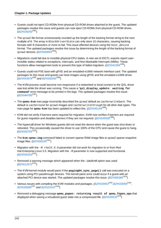 Chapter 1. Package Updates



• Guests could not eject CD-ROMs from physical CD-ROM drives attached to the guest. The updated
  packages resolve this issue and guests can now eject CD-ROMs from physical CD-ROM drives.
             1302
  (BZ#539250 )

• The qcow2 file format unnecessarily rounded up the length of the backing format string to the next
  multiple of 8. The array in BlockDriverState can only store 15 characters, causing backing
  formats with 9 characters or more to fail. This issue effected devices using the host_device
  format. The updated packages resolve this issue by determining the length of the backing format of
                                1303
  qcow2 devices. (BZ#540893 )

• Migrations could fail due to invisible physical CPU states. A new set of IOCTL exports report user-
  invisible states related to exceptions, interrupts, and Non-Maskable Interrupts (NMIs). These
                                                                                          1304
  functions allow management tools to prevent this type of failed migration. (BZ#541084 )

• Guests could not PXE boot with gPXE and an emulated e1000 network interface card. The updated
  packages fix this issue and guests can boot images using gPXE and the emulated e1000 driver.
              1305                1306
  (BZ#543979       and BZ#550265 )

• The KVM process could become non-responsive if a networked or local connect to the QXL driver
  was lost while the driver was running. This cause a "qxl_display_update: waiting for
  command" error message to be printed in the logs. The updated packages resolve this issue.
               1307
  (BZ#544785 )

• The qemu-kvm man page incorrectly described the qcow2 default as cache=writeback. The
  default is cache=none for qcow2 images and cache=writethrough for all other disk types. The
                                                                    1308
  man page for qemu-kvm has been updated to reflect this. (BZ#545194 )

• KVM did not verify if barriers were required for migration. KVM now verifies if barriers are required
                                                                                  1309
  for guest migration and disables barriers if they are not required. (BZ#549938 )

• The hypercall driver for Windows guests did not reset the device when the guest was shut down or
  rebooted. This occasionally caused the driver to use 100% of the CPU and cause the guest to hang.
              1310
  (BZ#550755 )

• The kvm-qemu-img command failed to convert sparse RAW image files to qcow2 sparse snapshot
                         1311
  image files. (BZ#558195 )

• Migration with the -M rhel5.5.0 parameter did not work for migration to or from Red
  Hat Enterprise Linux 5.5. Migration with the -M parameter is now supported and functional.
               1312
  (BZ#559163 )

• Removed a warning message which appeared when the -initrd option was used.
            1313
  (BZ#512672 )

• The KVM kernel module would panic if the paging64_sync_page() call was executed on a
  system using PCI passthrough devices. This kernel panic error could occur if a guest with an
                                                                                          1314
  attached PCI device was started. The updated packages resolve this issue. (BZ#566385 )
                                                                                1315             1316
• Various issues with compiling the KVM modules and packages. (BZ#533453            ,BZ#533059      ,
              1317                1318
  BZ#539589        and BZ#533197 )

• Removed a debugging message qemu_popen: returning result of qemu_fopen_ops that
                                                                                    1319
  displayed when saving a virtualized guest state into a compressed file. (BZ#530533 )




142
 