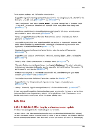 less



These updated packages add the following enhancements:

• Support for migration and image compatibility between Red Hat Enterprise Linux 5.4.4 and Red Hat
                                        1320                1321
  Enterprise Linux 5.5 hosts. (BZ#553187     and BZ#557327 )

• The KVM hypervisor does not accept MSR_KERNEL_GS_BASE intercept calls for Windows Server
  2008 guests. This improves performance of Windows Server 2008 guests under heavy loads.
             1322
  (BZ#488130 )

• qcow2 now uses 64Kb as the default block cluster size instead of 4Kb blocks which improves
                                                  1323
  performance for guests using qcow2. (BZ#502809 )

• Various unsupported features of the qemu-kvm command are now compiled out of the kvm
                        1324
  pacakges. (BZ#516672 )

• Support for migration from older hypervisors which use versions of savevm with additional fields
  which are not supported by newer versions. This feature is required for migrations from older
                                                     1325
  hypervisors to newer versions of KVM. (BZ#541731 )

• Significantly improved performance of qcow2 devices using the cache=off parameter.
                1326
  (BZ#518169 )

• Support for guest access to advanced CPU extensions, including: SSE4.1, SSE4.2 and SSE4a.
               1327
  (BZ#518090 )
                                                                                 1328
• SMBIOS table 4 data is now generated for Windows guests. (BZ#537178               )

• The cache flushing command was changed from fsync to fdatasync. This allows write caches
  to be exposed to guests and allows the guest to request for flushing I/O buffers. This improves I/O
                                            1329
  performance for some guests. (BZ#537646 )

• KVM can now use gPXE or etherboot roms stored in the /usr/share/qemu-pxe-roms
                        1330              1331
  directory. (BZ#546019      and BZ#550053 )
                                                                                   1332
• Support for changing the file format of an in-place backing file. (BZ#530134          )

• Support for Red Hat Enterprise Linux 3.9 guests running the para-virtualized drivers.
              1333
  (BZ#536749 )
                                                                                                   1334
• The QXL driver now supports setting resolutions of 1024x576 and 1024x600. (BZ#552240                 )

All KVM users should upgrade to these updated packages, which resolve this issue as well as fixing
the bugs and adding the enhancements noted in the Technical Notes. Note: The procedure in the
Solution section must be performed before this update will take effect.


1.95. less

1.95.1. RHBA-2010:0214: bug fix and enhancement update
A re-based less package that also fixes two bugs is now available.

The less utility is a text file browser that resembles more, but with more capabilities ("less is more").
The less utility allows users to move backwards in the file as well as forwards. Because less need not
read the entire input file before it starts, less starts up more quickly than text editors (vi, for example).




                                                                                                           143
 