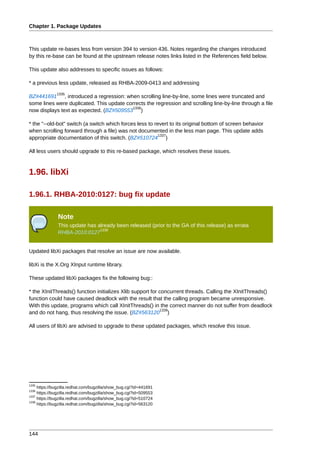 Chapter 1. Package Updates



This update re-bases less from version 394 to version 436. Notes regarding the changes introduced
by this re-base can be found at the upstream release notes links listed in the References field below.

This update also addresses to specific issues as follows:

* a previous less update, released as RHBA-2009-0413 and addressing
              1335
BZ#441691 , introduced a regression: when scrolling line-by-line, some lines were truncated and
some lines were duplicated. This update corrects the regression and scrolling line-by-line through a file
                                           1336
now displays text as expected. (BZ#509553 )

* the "--old-bot" switch (a switch which forces less to revert to its original bottom of screen behavior
when scrolling forward through a file) was not documented in the less man page. This update adds
                                                          1337
appropriate documentation of this switch. (BZ#510724 )

All less users should upgrade to this re-based package, which resolves these issues.



1.96. libXi

1.96.1. RHBA-2010:0127: bug fix update

               Note
               This update has already been released (prior to the GA of this release) as errata
                                1338
               RHBA-2010:0127


Updated libXi packages that resolve an issue are now available.

libXi is the X.Org XInput runtime library.

These updated libXi packages fix the following bug::

* the XInitThreads() function initializes Xlib support for concurrent threads. Calling the XInitThreads()
function could have caused deadlock with the result that the calling program became unresponsive.
With this update, programs which call XInitThreads() in the correct manner do not suffer from deadlock
                                                           1339
and do not hang, thus resolving the issue. (BZ#563120 )

All users of libXi are advised to upgrade to these updated packages, which resolve this issue.




1335
     https://bugzilla.redhat.com/bugzilla/show_bug.cgi?id=441691
1336
     https://bugzilla.redhat.com/bugzilla/show_bug.cgi?id=509553
1337
     https://bugzilla.redhat.com/bugzilla/show_bug.cgi?id=510724
1339
     https://bugzilla.redhat.com/bugzilla/show_bug.cgi?id=563120




144
 