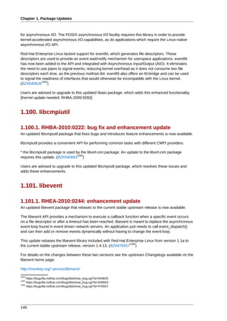 Chapter 1. Package Updates



for asynchronous I/O. The POSIX asynchronous I/O facility requires this library in order to provide
kernel-accelerated asynchronous I/O capabilities, as do applications which require the Linux-native
asynchronous I/O API.

Red Hat Enterprise Linux lacked support for eventfd, which generates file descriptors. These
descriptors are used to provide an event wait/notify mechanism for userspace applications. eventfd
has now been added to the API and integrated with Asynchronous Input/Output (AIO). It eliminates
the need to use pipes to signal events, reducing kernel overhead as it does not consume two file
descriptors each time, as the previous method did. eventfd also offers an fd-bridge and can be used
to signal the readiness of interfaces that would otherwise be incompatible with the Linux kernel.
             1343
(BZ#540626 )

Users are advised to upgrade to this updated libaio package, which adds this enhanced functionality.
[Kernel update needed: RHBA-2009:9260]


1.100. libcmpiutil

1.100.1. RHBA-2010:0222: bug fix and enhancement update
An updated libcmpiutil package that fixes bugs and introduces feature enhancements is now available.

libcmpiutil provides a convenient API for performing common tasks with different CMPI providers.

* the libcmpiutil package is used by the libvirt-cim package. An update to the libvirt-cim package
                                   1344
requires this update. (BZ#540843 )

Users are advised to upgrade to this updated libcmpiutil package, which resolves these issues and
adds these enhancements.


1.101. libevent

1.101.1. RHEA-2010:0244: enhancement update
An updated libevent package that rebases to the current stable upstream release is now available.

The libevent API provides a mechanism to execute a callback function when a specific event occurs
on a file descriptor or after a timeout has been reached. libevent is meant to replace the asynchronous
event loop found in event driven network servers. An application just needs to call event_dispatch()
and can then add or remove events dynamically without having to change the event loop.

This update rebases the libevent library included with Red Hat Enterprise Linux from version 1.1a to
                                                                1345
the current stable upstream release, version 1.4.13. (BZ#476557 )

For details on the changes between these two versions see the upstream Changelogs available on the
libevent home page:

http://monkey.org/~provos/libevent/
1343
     https://bugzilla.redhat.com/bugzilla/show_bug.cgi?id=540626
1344
     https://bugzilla.redhat.com/bugzilla/show_bug.cgi?id=540843
1345
     https://bugzilla.redhat.com/bugzilla/show_bug.cgi?id=476557




146
 