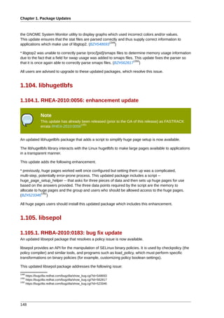 Chapter 1. Package Updates



the GNOME System Monitor utility to display graphs which used incorrect colors and/or values.
This update ensures that the stat files are parsed correctly and thus supply correct information to
                                                       1349
applications which make use of libgtop2. (BZ#548693 )

* libgtop2 was unable to correctly parse /proc/[pid]/smaps files to determine memory usage information
due to the fact that a field for swap usage was added to smaps files. This update fixes the parser so
                                                                       1350
that it is once again able to correctly parse smaps files. (BZ#562817 )

All users are advised to upgrade to these updated packages, which resolve this issue.


1.104. libhugetlbfs

1.104.1. RHEA-2010:0056: enhancement update

               Note
               This update has already been released (prior to the GA of this release) as FASTRACK
                                      1351
               errata RHEA-2010:0056


An updated libhugetlbfs package that adds a script to simplify huge page setup is now available.

The libhugetlbfs library interacts with the Linux hugetlbfs to make large pages available to applications
in a transparent manner.

This update adds the following enhancement.

* previously, huge pages worked well once configured but setting them up was a complicated,
multi-step, potentially error-prone process. This updated package includes a script --
huge_page_setup_helper -- that asks for three pieces of data and then sets up huge pages for use
based on the answers provided. The three data points required by the script are the memory to
allocate to huge pages and the group and users who should be allowed access to the huge pages.
             1352
(BZ#523346 )

All huge pages users should install this updated package which includes this enhancement.


1.105. libsepol

1.105.1. RHBA-2010:0183: bug fix update
An updated libsepol package that resolves a policy issue is now available.

libsepol provides an API for the manipulation of SELinux binary policies. It is used by checkpolicy (the
policy compiler) and similar tools, and programs such as load_policy, which must perform specific
transformations on binary policies (for example, customizing policy boolean settings).

This updated libsepol package addresses the following issue:
1349
     https://bugzilla.redhat.com/bugzilla/show_bug.cgi?id=548693
1350
     https://bugzilla.redhat.com/bugzilla/show_bug.cgi?id=562817
1352
     https://bugzilla.redhat.com/bugzilla/show_bug.cgi?id=523346




148
 