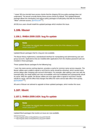 libuser



* newer SELinux kernels have access checks that the shipping SELinux policy package does not
understand. The kernel currently denies these access checks by default. This updated libsepol
package allows the checkpolicy and selinux-policy packages to build policy that tells the kernel to
                                     1353
"Allow" unknown access. (BZ#531228 )

All SELinux users should install this updated package which resolves this issue.


1.106. libuser

1.106.1. RHBA-2009:1525: bug fix update

                 Note
                 This update has already been released (prior to the GA of this release) as errata
                                  1354
                 RHBA-2009:1525


Updated libuser packages that fix a bug are now available.

The libuser library implements a standardized interface for manipulating and administering user and
group accounts. Applications that are modeled after applications from the shadow password suite are
included in these packages.

These updated libuser packages fix the following bug:

* nscd, the name service caching daemon, provides a cache for common name service requests. The
libuser utilities were unable to signal to nscd that its cache should be refreshed, which caused name
service delays after changing user account information. For example, after adding a new user with the
luseradd utility, the newly-added user was not available until ncsd invalidated and subsequently rebuilt
its cache. With this update, the libuser utilities are once again able to signal to nscd that it should
rebuild its cache, with the effect that changes that affect the name service take effect more quickly.
                1355
(BZ#528644 )

All users of libuser are advised to upgrade to these updated packages, which resolve this issue.


1.107. libvirt

1.107.1. RHBA-2009:1424: bug fix update

                 Note
                 This update has already been released (prior to the GA of this release) as errata
                                  1356
                 RHBA-2009:1424


Updated libvirt packages that resolve an issue are now available.
1353
       https://bugzilla.redhat.com/bugzilla/show_bug.cgi?id=531228
1355
       https://bugzilla.redhat.com/bugzilla/show_bug.cgi?id=528644




                                                                                                        149
 