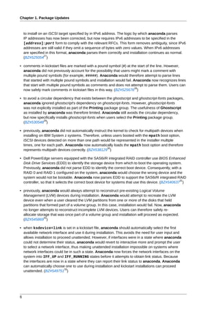 Chapter 1. Package Updates



    to install on an iSCSI target specified by in IPv6 address. The logic by which anaconda parses
    IP addresses has now been corrected, but now requires IPv6 addresses to be specified in the
    [address]:port form to comply with the relevant RFCs. This form removes ambiguity, since IPv6
    addresses are still valid if they omit a sequence of bytes with zero values. When IPv6 addresses
    are specified in this format, anaconda parses them correctly and installation continues as normal.
                  27
    (BZ#525054 )

• comments in kickstart files are marked with a pound symbol (#) at the start of the line. However,
  anaconda did not previously account for the possibility that users might mark a comment with
  multiple pound symbols (for example, #####). Anaconda would therefore attempt to parse lines
  that started with multiple pound symbols and installation would fail. Anaconda now recognizes lines
  that start with multiple pound symbols as comments and does not attempt to parse them. Users can
                                                                         28
  now safely mark comments in kickstart files in this way. (BZ#525676 )

• to avoid a circular dependency that exists between the ghostscript and ghostscript-fonts packages,
  anaconda ignored ghostscript's dependency on ghostscript-fonts. However, ghostscript-fonts
  was not explicitly installed as part of the Printing package group. The usefulness of Ghostscript
  as installed by anaconda was therefore limited. Anaconda still avoids the circular dependency,
  but now specifically installs ghostscript-fonts when users select the Printing package group.
                29
  (BZ#530548 )

• previously, anaconda did not automatically instruct the kernel to check for multipath devices when
  installing on IBM System z systems. Therefore, unless users booted with the mpath boot option,
  iSCSI devices detected on more than one path would be represented in the installer multiple
  times, one for each path. Anaconda now automatically loads the mpath boot option and therefore
                                                      30
  represents multipath devices correctly. (BZ#538129 )

• Dell PowerEdge servers equipped with the SAS6i/R integrated RAID controller use BIOS Enhanced
  Disk Drive Services (EDD) to identify the storage device from which to boot the operating system.
  Previously, anaconda did not parse EDD to identify the correct boot device. Consequently, with a
  RAID 0 and RAID 1 configured on the system, anaconda would choose the wrong device and the
  system would not be bootable. Anaconda now parses EDD to support the SAS6i/R integrated RAID
                                                                                                     31
  controller, so that it selects the correct boot device for systems that use this device. (BZ#540637 )

• previously, anaconda would always attempt to reconstruct pre-existing Logical Volume
  Management (LVM) devices during installation. Anaconda would attempt to recreate the LVM
  device even when a user cleared the LVM partitions from one or more of the disks that held
  partitions that formed part of a volume group. In this case, installation would fail. Now, anaconda
  no longer attempts to reconstruct incomplete LVM devices. Users can therefore safely re-
  allocate storage that was once part of a volume group and installation will proceed as expected.
                32
  (BZ#545869 )

• when ksdevice=link is set in a kickstart file, anaconda should automatically select the first
  available network interface and use it during installation. This avoids the need for user input and
  allows installation to proceed unattended. However, if interfaces were in a state where anaconda
  could not determine their status, anaconda would revert to interactive more and prompt the user
  to select a network interface, thus making unattended installation impossible on systems where
  network interfaces could be in such a state. Anaconda now forces the network interfaces on the
  system into IFF_UP and IFF_RUNNING states before it attempts to obtain link status. Because
  the interfaces are now in a state where they can report their link status to anaconda, Anaconda
  can automatically choose one to use during installation and kickstart installations can proceed
                             33
  unattended. (BZ#549751 )




6
 