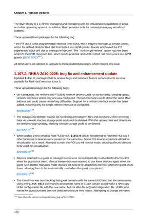 Chapter 1. Package Updates



The libvirt library is a C API for managing and interacting with the virtualization capabilities of Linux
and other operating systems. In addition, libvirt provides tools for remotely managing virtualized
systems.

These updated libvirt packages fix the following bug:

* the PIT clock is the programmable interrupt timer clock, which triggers interrupts at certain counts,
and is the default clock for Red Hat Enterprise Linux KVM guests. Guests which used the PIT
experienced clock drift due to interrupt re-injection. The "-no-kvm-pit-reinject" option has now been
added to the KVM command line, which solves potential clock drift on Red Hat Enterprise Linux KVM
                      1357
guests. (BZ#517903 )

All libvirt users are advised to upgrade to these updated packages, which resolve this issue.


1.107.2. RHBA-2010:0205: bug fix and enhancement update
Updated libvirt packages that fix several bugs and introduce feature enhancements are now
available for Red Hat Enterprise Linux 5.

These updated packages fix the following bugs:

• On Xen guests, the netfront and RTL8192 network drivers could run concurrently, bringing up two
  network interfaces where only one was configured. The two interfaces would share the same MAC
  address and could cause networking difficulties. Support for a netfront interface model has been
  added, meaning only the single netfront interface is configured.
                    1358
   BZ#483884

• The storage pool deletion routine did not distinguish between files and directories when removing
  data. As a result, inactive storage pools could not be deleted. With this update, files and directories
  are removed appropriately, allowing inactive storage pools to be deleted.
                    1359
   BZ#496579

• When adding a new physical host PCI device, libvirt would not attempt to reset the PCI bus if
  other functions or devices were present on the same bus. Some PCI devices could not utilized for
  virtualization as a result. Attempts to reset the PCI bus will now be made, allowing affected devices
  to be used for virtualization.
                    1360
   BZ#500213

• Devices attached to a guest in managed mode were not automatically re-attached to the host OS
  when the guest shut down. Manual intervention was required to use these devices again when the
  guest is re-started. Managed mode devices will now be re-attached to the host when the guest shuts
  down, allowing them to be automatically used when the guest is re-started..
                    1361
   BZ#500217

• The Xen driver was not checking that guest domains with the same UUID also had the same name.
  Using the virsh edit command to change the name of a Xen domain would make a new copy
  of the configuration file with the new name, but not alter the original configuration file. UUIDs and
  names for guest domains are now checked to ensure they match. Attempting to change the name
1357
       https://bugzilla.redhat.com/bugzilla/show_bug.cgi?id=517903




150
 