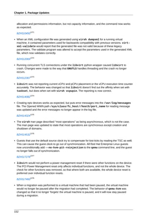Chapter 1. Package Updates



  allocation and permissions information, but not capacity information, and the command now works
  as expected.
              1371
  BZ#510450

• When an XML configuration file was generated using virsh dumpxml for a running virtual
  machine, it contained parameters used for backwards compatibility with previous versions. virt-
  xml-validate would report that the generated file was not valid because of these legacy
  parameters. The validate program was altered to accept the parameters used in the generated XML
  file, which now validates correctly.
              1372
  BZ#512069

• Running concurrent TLS connections under the libvirt python wrapper caused libvirt to
  crash. Changes were made to the way that GNUTLS handles threading and the crash no longer
  occurs.
              1373
  BZ#512367

• libvirt was not reporting current vCPU and pCPU placement or the vCPU execution time counter
  accurately. The behavior was changed so that libvirt doesn't find out the affinity when set with
  taskset, but does when set with virsh vcpupin. The reporting is now correct.
              1374
  BZ#514082

• Creating npiv devices works as expected, but puts error messages into the /var/log/messages
  file. The Opened WWN path /sys/class/fc_host//host5/port_name for reading message
  was updated and the error messages no longer appear in the log file.
              1375
  BZ#514324

• The virsh man page described “most operations” as being asynchronous, which is not the case.
  The man page was updated to state that most operations are synchronous except creation and
  shutdown of domains.
              1376
  BZ#514532

• Guests that use the default source clock try to compensate for lost ticks by reading the TSC as well.
  This can cause the guest clock to go out of synchronization. All Red Hat Enterprise Linux guests
  now unconditionally add --no-kvm-pit-reinjection to the qemu command line, and the guest
  no longer falls out of synchronization.
              1377
  BZ#517278

• libvirt would not perform a power management reset if there were other functions on the device.
  The PCI Power Management reset only affects individual functions, and not the whole device. The
  check for other functions was removed, so that where both are available, the whole device reset is
  preferred over individual function resets.
              1378
  BZ#517460

• When a migration was performed to a virtual machine that had been paused, the virtual machine
  would no longer be paused after the migration had completed. The behavior of qemu-kvm was
  changed so that it no longer 'forgets' the virtual machine is paused, and it will now stay paused
  during a migration.




152
 