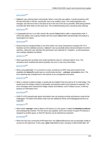 RHBA-2010:0205: bug fix and enhancement update


              1379
  BZ#519204

• libvirt was ordering disks unecessarily. When a new disk was added, it would sometimes shift
  the boot disk later in the list, causing the user to be unable to boot. The sorting algorithm was
  changed, and will now insert a new disk as far to the end of the list as possible, while being ordered
  correctly with other disks on the same bus. This resolved booting errors caused by disk ordering.
              1380
  BZ#521053

• A typographical error in an XML domain file caused libvirtd to suffer a segmentation fault. A
  check was added, and a typing mistake will now cause libvirtd to fail gracefully and produce a
  meaningful error report.
              1381
  BZ#523418

• Devices that are assigned below a non-ACS switch can cause transactions to bypass the VT-d
  hardware and the validation process. libvirt now successfully blocks devices between non-ACS
  switches, unless the user specifies the permissive='yes' attribute for <hostdev>, so all transactions
  now undergo validation by default.
              1382
  BZ#526713

• When querying Xen remotely virsh would sometimes raise an "unknown failure" error. The
  semantics were modified and where possible, the error is now more informative.
              1383
  BZ#531729

• When using xen+ssh:// to connect to a host, sometimes an RPC entry point would not be
  available and dominfo would raise an uninformative error: unknown procedure error. The
  error reporting was changed and it now reports as an unsupported entry point.
              1384
  BZ#531735

• When a network created a bridge, it would only be enabled if the host had an IP on that bridge. This
  would cause the bridge creation to fail quietly, and packets would not be passed as expected. The
  error messages were improved for bridge creation and deletion, and if a failure occurs, it will now
  produce an informative error.
              1385
  BZ#532834

• HVM VT-d PCI passthrough attach and detach was not working correctly and devices could not be
  hotplugged. The attach and detach code now has additional checks and hotplugging functions as
  expected.
              1386
  BZ#546671

• When virt-manager tried to attach a PCI device to a Xen guest, it called virNodeDeviceReset
  and subsequently crashed. The Xen driver was updated, and it now checks if a given PCI device is
  assigned to another guest, so that PCI devices can be attached as expected.
              1387
  BZ#555309

• When the host was running the KVM hypervisor, the libvirtd process was occasionally unable to
  connect to the hypervisor. In this case, qemu-kvm failed to start, and gave a false NUMA out of




                                                                                                     153
 