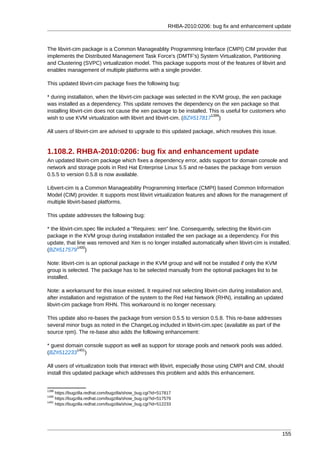 RHBA-2010:0206: bug fix and enhancement update



The libvirt-cim package is a Common Manageablity Programming Interface (CMPI) CIM provider that
implements the Distributed Management Task Force's (DMTF's) System Virtualization, Partitioning
and Clustering (SVPC) virtualization model. This package supports most of the features of libvirt and
enables management of multiple platforms with a single provider.

This updated libvirt-cim package fixes the following bug:

* during installation, when the libvirt-cim package was selected in the KVM group, the xen package
was installed as a dependency. This update removes the dependency on the xen package so that
installing libvirt-cim does not cause the xen package to be installed. This is useful for customers who
                                                                        1399
wish to use KVM virtualization with libvirt and libvirt-cim. (BZ#517817 )

All users of libvirt-cim are advised to upgrade to this updated package, which resolves this issue.


1.108.2. RHBA-2010:0206: bug fix and enhancement update
An updated libvirt-cim package which fixes a dependency error, adds support for domain console and
network and storage pools in Red Hat Enterprise Linux 5.5 and re-bases the package from version
0.5.5 to version 0.5.8 is now available.

Libvert-cim is a Common Manageability Programming Interface (CMPI) based Common Information
Model (CIM) provider. It supports most libvirt virtualization features and allows for the management of
multiple libvirt-based platforms.

This update addresses the following bug:

* the libvirt-cim.spec file included a "Requires: xen" line. Consequently, selecting the libvirt-cim
package in the KVM group during installation installed the xen package as a dependency. For this
update, that line was removed and Xen is no longer installed automatically when libvirt-cim is installed.
               1400
(BZ#517579 )

Note: libvirt-cim is an optional package in the KVM group and will not be installed if only the KVM
group is selected. The package has to be selected manually from the optional packages list to be
installed.

Note: a workaround for this issue existed. It required not selecting libvirt-cim during installation and,
after installation and registration of the system to the Red Hat Network (RHN), installing an updated
libvirt-cim package from RHN. This workaround is no longer necessary.

This update also re-bases the package from version 0.5.5 to version 0.5.8. This re-base addresses
several minor bugs as noted in the ChangeLog included in libvirt-cim.spec (available as part of the
source rpm). The re-base also adds the following enhancement:

* guest domain console support as well as support for storage pools and network pools was added.
           1401
(BZ#512233 )

All users of virtualization tools that interact with libvirt, especially those using CMPI and CIM, should
install this updated package which addresses this problem and adds this enhancement.


1399
     https://bugzilla.redhat.com/bugzilla/show_bug.cgi?id=517817
1400
     https://bugzilla.redhat.com/bugzilla/show_bug.cgi?id=517579
1401
     https://bugzilla.redhat.com/bugzilla/show_bug.cgi?id=512233




                                                                                                        155
 