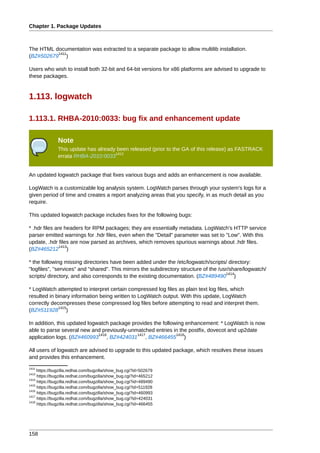 Chapter 1. Package Updates



The HTML documentation was extracted to a separate package to allow multilib installation.
          1411
(BZ#502679 )

Users who wish to install both 32-bit and 64-bit versions for x86 platforms are advised to upgrade to
these packages.


1.113. logwatch

1.113.1. RHBA-2010:0033: bug fix and enhancement update

               Note
               This update has already been released (prior to the GA of this release) as FASTRACK
                                      1412
               errata RHBA-2010:0033


An updated logwatch package that fixes various bugs and adds an enhancement is now available.

LogWatch is a customizable log analysis system. LogWatch parses through your system's logs for a
given period of time and creates a report analyzing areas that you specify, in as much detail as you
require.

This updated logwatch package includes fixes for the following bugs:

* .hdr files are headers for RPM packages; they are essentially metadata. LogWatch's HTTP service
parser emitted warnings for .hdr files, even when the "Detail" parameter was set to "Low". With this
update, .hdr files are now parsed as archives, which removes spurious warnings about .hdr files.
               1413
(BZ#465212 )

* the following missing directories have been added under the /etc/logwatch/scripts/ directory:
"logfiles", "services" and "shared". This mirrors the subdirectory structure of the /usr/share/logwatch/
                                                                                       1414
scripts/ directory, and also corresponds to the existing documentation. (BZ#489490 )

* LogWatch attempted to interpret certain compressed log files as plain text log files, which
resulted in binary information being written to LogWatch output. With this update, LogWatch
correctly decompresses these compressed log files before attempting to read and interpret them.
             1415
(BZ#511928 )

In addition, this updated logwatch package provides the following enhancement: * LogWatch is now
able to parse several new and previously-unmatched entries in the postfix, dovecot and up2date
                              1416           1417             1418
application logs. (BZ#460993 , BZ#424031 , BZ#466455 )

All users of logwatch are advised to upgrade to this updated package, which resolves these issues
and provides this enhancement.
1411
     https://bugzilla.redhat.com/bugzilla/show_bug.cgi?id=502679
1413
     https://bugzilla.redhat.com/bugzilla/show_bug.cgi?id=465212
1414
     https://bugzilla.redhat.com/bugzilla/show_bug.cgi?id=489490
1415
     https://bugzilla.redhat.com/bugzilla/show_bug.cgi?id=511928
1416
     https://bugzilla.redhat.com/bugzilla/show_bug.cgi?id=460993
1417
     https://bugzilla.redhat.com/bugzilla/show_bug.cgi?id=424031
1418
     https://bugzilla.redhat.com/bugzilla/show_bug.cgi?id=466455




158
 
