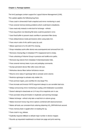 Chapter 1. Package Updates



The lvm2 packages contain support for Logical Volume Management (LVM).

This update applies the following bug fixes:

* Fixes crash in dmevnetd if both snapshot and mirror monitoring is used.

* Fixes several memory locking problems which could lead to deadlocks.

* Uses read-only instead or write lock for lvchange --refresh.

* Fixes bug where non-blocking file locks could be granted in error.

* Uses fixed buffer to prevent stack overflow in persistent filter dump.

* Fixes default device mode permissions when using static lvm.

* Fixes return code of info call for query by uuid.

* Allows vgremove of a VG with PVs missing.

* Drops metadata cache after device was autorepaired and removed from VG.

* Removes missing flag in metadata if PV reappeared and is empty.

* Fixes unlocking of Volume Group in pvresize and toollib error paths.

* Removes log volume from metadata if initial deactivation fails.

* Fixes several memory leaks in pvs and pvdisplay commands.

* Dumps persistent device filter after every full scan.

* Refreshes device filters before full device rescan.

* Returns error status if vgchange fails to activate some volume.

* Restricts vgchange to activate only visible LVs.

* Fixes pvmove region_size overflow for very large PVs.

* Fixes lvcreate and lvresize %PVS argument always to use sensible total size.

* Delays announcing mirror monitoring to syslog until initialisation succeeded.

* Doesn't attempt to deactivate an LV if any of its snapshots are in use.

* Fixes pvcreate string termination in duplicate uuid warning message.

* Makes lvchange --refresh only take a read lock on volume group.

* Makes lvconvert honour log mirror options combined with downconversion.

* Makes all tools use consistent lock ordering obtaining VG_ORPHAN lock second.

* Fixes memory leak in vgsplit when re-reading the vg.

* Fixes crash in vg_release.

* Explicitly requests fallback to default major number in device mapper.

* Rounds up requested readahead to at least one page and print warning.




160
 