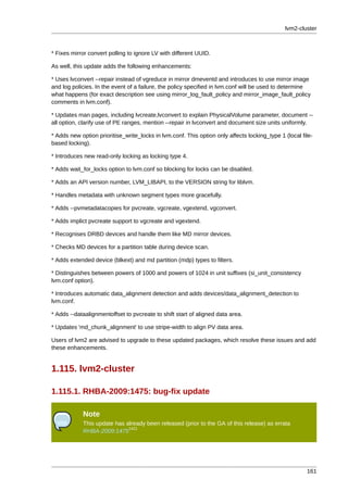 lvm2-cluster



* Fixes mirror convert polling to ignore LV with different UUID.

As well, this update adds the following enhancements:

* Uses lvconvert --repair instead of vgreduce in mirror dmeventd and introduces to use mirror image
and log policies. In the event of a failure, the policy specified in lvm.conf will be used to determine
what happens (for exact description see using mirror_log_fault_policy and mirror_image_fault_policy
comments in lvm.conf).

* Updates man pages, including lvcreate,lvconvert to explain PhysicalVolume parameter, document --
all option, clarify use of PE ranges, mention --repair in lvconvert and document size units uniformly.

* Adds new option prioritise_write_locks in lvm.conf. This option only affects locking_type 1 (local file-
based locking).

* Introduces new read-only locking as locking type 4.

* Adds wait_for_locks option to lvm.conf so blocking for locks can be disabled.

* Adds an API version number, LVM_LIBAPI, to the VERSION string for liblvm.

* Handles metadata with unknown segment types more gracefully.

* Adds --pvmetadatacopies for pvcreate, vgcreate, vgextend, vgconvert.

* Adds implict pvcreate support to vgcreate and vgextend.

* Recognises DRBD devices and handle them like MD mirror devices.

* Checks MD devices for a partition table during device scan.

* Adds extended device (blkext) and md partition (mdp) types to filters.

* Distinguishes between powers of 1000 and powers of 1024 in unit suffixes (si_unit_consistency
lvm.conf option).

* Introduces automatic data_alignment detection and adds devices/data_alignment_detection to
lvm.conf.

* Adds --dataalignmentoffset to pvcreate to shift start of aligned data area.

* Updates 'md_chunk_alignment' to use stripe-width to align PV data area.

Users of lvm2 are advised to upgrade to these updated packages, which resolve these issues and add
these enhancements.


1.115. lvm2-cluster

1.115.1. RHBA-2009:1475: bug-fix update

            Note
            This update has already been released (prior to the GA of this release) as errata
                             1421
            RHBA-2009:1475




                                                                                                       161
 