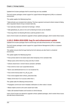 Chapter 1. Package Updates



Updated lvm2-cluster packages that fix several bugs are now available.

The lvm2-cluster packages contain support for Logical Volume Management (LVM) in a clustered
environment.

This update applies the following bug fixes:

* Make all tools use consistent lock ordering. This fixes vgextend command to block instead of failing
when requested Volume Group is locked read-only.

* Use read-only instead or write lock for lvchange --refresh.

* Adds global/wait_for_locks to lvm.conf so blocking for locks can be disabled.

* Fixes bug where non-blocking file locks could be granted in error.

Users of lvm2-cluster are advised to upgrade to these updated packages, which resolve these issues.


1.115.2. RHBA-2010:0299: bug fix and enhancement update
Updated lvm2-cluster packages that fix several bugs and add enhancements are now available.

The lvm2-cluster packages contain support for Logical Volume Management (LVM) in a clustered
environment.

This update ensures that the bugs fixed by the lvm2 advisory are also fixed in a clustered
environment.

This update applies the following bug fixes:

* Fixes pvmove abort to be cluster-aware when temporary mirror activation fails.

* Always query active device by using uuid only in cluster.

* Unlocks shared lock in clvmd if device activation call failed.

* Fixes clvmd to never scan suspended devices.

* Never uses distributed lock for LV in non-clustered VG.

* Fixes clvmd memory leak in lv_info_by_lvid.

* Fixes clvmd segfault when refresh_toolcontext fails.

* Makes clvmd return 0 on success rather than 1.

This update adds the following enhancements:

* Propagates commit and revert metadata notifications to other nodes in cluster.

* Allows implicit convert to the same cluster lock mode.

* Adds LSB standard headers and functions to clvmd initscript.

Users of lvm2-cluster are advised to upgrade to these updated packages, which resolve these issues
and add these enhancements.




162
 