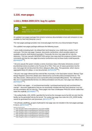 man-pages



1.116. man-pages

1.116.1. RHBA-2009:1574: bug fix update

               Note
               This update has already been released (prior to the GA of this release) as FASTRACK
                                      1422
               errata RHBA-2009:1574


An updated man-pages package that corrects numerous documentation errors and omissions is now
available for Red Hat Enterprise Linux 5.

The man-pages package provides man (manual) pages from the Linux Documentation Project.

This updated man-pages package addresses the following issues:

* some shells (including bash, the default Red Hat Enterprise Linux shell) have a built-in "time"
command. The time man page, however, documents /usr/bin/time, which provides options not
available using the shell keyword equivalent. Previously, the time man page did not note this
distinction. The time manual's DESCRIPTION section now notes both the existence of built-in time
commands and that the man page documents /usr/bin/time and not these built-in shell keywords.
              1423
(BZ#443059 )

* the proc pseudo file system includes a series of process status information directories at /proc/
[number]/stat (where [number] is the Process ID or PID). There are 42 status parameters but the
proc man page did not document the 42nd, delayacct_blkio_ticks. This parameter, which returns
                                                                1424
aggregated block I/O delays, is now documented. (BZ#452290 )

* the proc man page referenced two external files incorrectly. In the Description section, Memory Type
Range Registers (/proc/mtrr) details were referenced to /usr/src/linux/Documentation/mtrr.txt. The
See Also section, referenced proc.txt to /usr/src/linux/Documentation/filesystems/. The referenced
files are in /usr/share/doc/kernel-doc-2.6.18/Documentation/ and the proc man page now reflects this.
               1425
(BZ#456219 )

* the POSIX man pages -- in /usr/share/man/man0p/, /usr/share/man/man1p/ and /usr/share/man/
man3p/ -- document applications that are not necessarily included with Red Hat Enterprise Linux but
the documentation did not note this. These pages now have a boilerplate PROLOG section added that
                                 1426
notes this explicitly. (BZ#468897 )

* the syslog facility, LOG_KERN, specified the kernel as the message source but did not note that this
facility can be generated only by the kernel. The syslog man page now notes the LOG_KERN facility
                                                         1427
cannot be generated from user processes. (BZ#471176 )

* the pthread_setaffinity_np (part of pthread.h) man page was not included in the man-pages package.
                       1428
It now is. (BZ#474238 )
1423
     https://bugzilla.redhat.com/bugzilla/show_bug.cgi?id=443059
1424
     https://bugzilla.redhat.com/bugzilla/show_bug.cgi?id=452290
1425
     https://bugzilla.redhat.com/bugzilla/show_bug.cgi?id=456219
1426
     https://bugzilla.redhat.com/bugzilla/show_bug.cgi?id=468897
1427
     https://bugzilla.redhat.com/bugzilla/show_bug.cgi?id=471176
1428
     https://bugzilla.redhat.com/bugzilla/show_bug.cgi?id=474238




                                                                                                      163
 