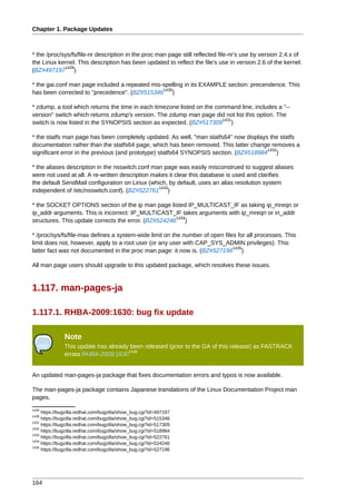 Chapter 1. Package Updates



* the /proc/sys/fs/file-nr description in the proc man page still reflected file-nr's use by version 2.4.x of
the Linux kernel. This description has been updated to reflect the file's use in version 2.6 of the kernel.
             1429
(BZ#497197 )

* the gai.conf man page included a repeated mis-spelling in its EXAMPLE section: precendence. This
                                                1430
has been corrected to "precedence". (BZ#515346 )

* zdump, a tool which returns the time in each timezone listed on the command line, includes a "--
version" switch which returns zdump's version. The zdump man page did not list this option. The
                                                                        1431
switch is now listed in the SYNOPSIS section as expected. (BZ#517309 )

* the statfs man page has been completely updated. As well, "man statfs64" now displays the statfs
documentation rather than the statfs64 page, which has been removed. This latter change removes a
                                                                                       1432
significant error in the previous (and prototype) statfs64 SYNOPSIS section. (BZ#518984 )

* the aliases description in the nsswitch.conf man page was easily misconstrued to suggest aliases
were not used at all. A re-written description makes it clear this database is used and clarifies
the default SendMail configuration on Linux (which, by default, uses an alias resolution system
                                                 1433
independent of /etc/nsswitch.conf). (BZ#522761 )

* the SOCKET OPTIONS section of the ip man page listed IP_MULTICAST_IF as taking ip_mreqn or
ip_addr arguments. This is incorrect: IP_MULTICAST_IF takes arguments with ip_mreqn or in_addr
                                                      1434
structures. This update corrects the error. (BZ#524246 )

* /proc/sys/fs/file-max defines a system-wide limit on the number of open files for all processes. This
limit does not, however, apply to a root user (or any user with CAP_SYS_ADMIN privileges). This
                                                                              1435
latter fact was not documented in the proc man page: it now is. (BZ#527196 )

All man page users should upgrade to this updated package, which resolves these issues.


1.117. man-pages-ja

1.117.1. RHBA-2009:1630: bug fix update

               Note
               This update has already been released (prior to the GA of this release) as FASTRACK
                                      1436
               errata RHBA-2009:1630


An updated man-pages-ja package that fixes documentation errors and typos is now available.

The man-pages-ja package contains Japanese translations of the Linux Documentation Project man
pages.
1429
     https://bugzilla.redhat.com/bugzilla/show_bug.cgi?id=497197
1430
     https://bugzilla.redhat.com/bugzilla/show_bug.cgi?id=515346
1431
     https://bugzilla.redhat.com/bugzilla/show_bug.cgi?id=517309
1432
     https://bugzilla.redhat.com/bugzilla/show_bug.cgi?id=518984
1433
     https://bugzilla.redhat.com/bugzilla/show_bug.cgi?id=522761
1434
     https://bugzilla.redhat.com/bugzilla/show_bug.cgi?id=524246
1435
     https://bugzilla.redhat.com/bugzilla/show_bug.cgi?id=527196




164
 