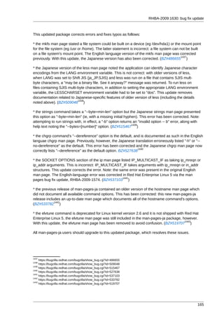 RHBA-2009:1630: bug fix update



This updated package corrects errors and fixes typos as follows:

* the mkfs man page stated a file system could be built on a device (eg /dev/hda1) or the mount point
for the file system (eg /usr or /home). The latter statement is incorrect: a file system can not be built
on a file system's mount point. The English language version of the mkfs man page was corrected
                                                                                              1437
previously. With this update, the Japanese version has also been corrected. (BZ#486655 )

* the Japanese version of the less man page noted the application can identify Japanese character
encodings from the LANG environment variable. This is not correct: with older versions of less,
when LANG was set to Shift JIS (ja_JP.SJIS) and less was run on a file that contains SJIS mult-
byte characters, a "may be a binary file. See it anyway?" message was returned. To run less on
files containing SJIS multi-byte characters, in addition to setting the appropriate LANG environment
variable, the LESSCHARSET environment variable had to be set to "dos". This update removes
documentation related to Japanese-specific features of older version of less (including the details
                            1438
noted above). (BZ#509048 )

* the strings command takes a "--byte=min-len" option but the Japanese strings man page presented
this option as "-byte=min-len" (ie, with a missing initial hyphen). This error has been corrected. Note:
attempting to run strings with, in effect, a "-b" option returns an "invalid option -- b" error, along with
                                                                1439
help text noting the "--bytes=[number]" option. (BZ#515467 )

* the chgrp command's "--dereference" option is the default, and is documented as such in the English
languae chgrp man page. Previously, however, the Japanese translation erroneously listed "-h" or "--
no-dereference" as the default. This error has been corrected and the Japanese chgrp man page now
                                                                1440
correctly lists "--dereference" as the default option. BZ#527638

* the SOCKET OPTIONS section of the ip man page listed IP_MULTICAST_IF as taking ip_mreqn or
ip_addr arguments. This is incorrect: IP_MULTICAST_IF takes arguments with ip_mreqn or in_addr
structures. This update corrects the error. Note: the same error was present in the original English
man page. The English-language error was corrected in Red Hat Enterprise Linux 5 via the man
                                                        1441
pages bug fix update, RHBA-2009-1574. (BZ#537103 )

* the previous release of man-pages-ja contained an older version of the hostname man page which
did not document all available command options. This has been corrected: this new man-pages-ja
release includes an up-to-date man page which documents all of the hostname command's options.
             1442
(BZ#533782 )

* the elvtune command is deprecated for Linux kernel version 2.6 and it is not shipped with Red Hat
Enterprise Linux 5. the elvtune man page was still included in the man-pages-ja package, however.
                                                                                            1443
With this update, the elvtune man page has been removed to avoid confusion. (BZ#519707 )

All man-pages-ja users should upgrade to this updated package, which resolves these issues.




1437
     https://bugzilla.redhat.com/bugzilla/show_bug.cgi?id=486655
1438
     https://bugzilla.redhat.com/bugzilla/show_bug.cgi?id=509048
1439
     https://bugzilla.redhat.com/bugzilla/show_bug.cgi?id=515467
1440
     https://bugzilla.redhat.com/bugzilla/show_bug.cgi?id=527638
1441
     https://bugzilla.redhat.com/bugzilla/show_bug.cgi?id=537103
1442
     https://bugzilla.redhat.com/bugzilla/show_bug.cgi?id=533782
1443
     https://bugzilla.redhat.com/bugzilla/show_bug.cgi?id=519707




                                                                                                         165
 