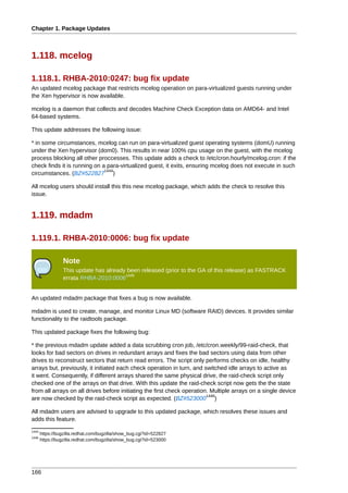 Chapter 1. Package Updates



1.118. mcelog

1.118.1. RHBA-2010:0247: bug fix update
An updated mcelog package that restricts mcelog operation on para-virtualized guests running under
the Xen hypervisor is now available.

mcelog is a daemon that collects and decodes Machine Check Exception data on AMD64- and Intel
64-based systems.

This update addresses the following issue:

* in some circumstances, mcelog can run on para-virtualized guest operating systems (domU) running
under the Xen hypervisor (dom0). This results in near 100% cpu usage on the guest, with the mcelog
process blocking all other proccesses. This update adds a check to /etc/cron.hourly/mcelog.cron: if the
check finds it is running on a para-virtualized guest, it exits, ensuring mcelog does not execute in such
                              1444
circumstances. (BZ#522827 )

All mcelog users should install this this new mcelog package, which adds the check to resolve this
issue.


1.119. mdadm

1.119.1. RHBA-2010:0006: bug fix update

                 Note
                 This update has already been released (prior to the GA of this release) as FASTRACK
                                        1445
                 errata RHBA-2010:0006


An updated mdadm package that fixes a bug is now available.

mdadm is used to create, manage, and monitor Linux MD (software RAID) devices. It provides similar
functionality to the raidtools package.

This updated package fixes the following bug:

* the previous mdadm update added a data scrubbing cron job, /etc/cron.weekly/99-raid-check, that
looks for bad sectors on drives in redundant arrays and fixes the bad sectors using data from other
drives to reconstruct sectors that return read errors. The script only performs checks on idle, healthy
arrays but, previously, it initiated each check operation in turn, and switched idle arrays to active as
it went. Consequently, if different arrays shared the same physical drive, the raid-check script only
checked one of the arrays on that drive. With this update the raid-check script now gets the the state
from all arrays on all drives before initiating the first check operation. Multiple arrays on a single device
                                                                         1446
are now checked by the raid-check script as expected. (BZ#523000 )

All mdadm users are advised to upgrade to this updated package, which resolves these issues and
adds this feature.
1444
       https://bugzilla.redhat.com/bugzilla/show_bug.cgi?id=522827
1446
       https://bugzilla.redhat.com/bugzilla/show_bug.cgi?id=523000




166
 