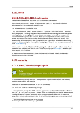 mesa



1.120. mesa

1.120.1. RHBA-2010:0261: bug fix update
Updated mesa packages that fix a bug in xorg-x11-server are now available.

Mesa provides a 3D graphics API that is compatible with OpenGL. It also provides hardware-
accelerated drivers for many popular graphics chips.

This update addresses the following issue:

* the OpenGL Extension to the X Window system (GLX) provides OpenGL functions to X Windows-
based applications. Previously, when a so-called 'GLX window' (ie a window drawn by an X Windows-
based application containing OpenGL rendered data) was re-sized horizontally on a system with
Mobile Intel 945GM Express video hardware, the X session segfaulted. As well, re-sizing such a
window vertically and then maximizing and restoring the window also caused X to segfault. This
updated mesa package includes a fix to the frambuffer code that properly signals the changed buffer
state to the driver, ensuring the driver updates its clipping and does not, as a consequence, cause X to
                      1447
crash. (BZ#536868 )

Note: due to the unusual build process for this package, the code fix is applied to the mesa packages,
                                                                                     1448
but the resulting compiled code is in the xorg-x11-server package (see BZ#435963          for the bug as
raised against xorg-x11-server).

All users compiling their own xorg-x11-server packages should upgrade to these updated mesa
packages, which resolves this issue.


1.121. metacity

1.121.1. RHBA-2009:1610: bug fix update

                 Note
                 This update has already been released (prior to the GA of this release) as errata
                                  1449
                 RHBA-2009:1610


An updated metacity package that fixes a raising windows bug and corrects a crash with remotely
displayed applications is now available.

Metacity is the default window manager for the GNOME desktop.

This errata fixes two bugs in the metacity package:

* some applications, mostly older Tcl/Tk and Java applications, use the old XRaiseWindow call rather
than _NET_ACTIVE_WINDOW to raise a window above the currently focused window. Metacity allows
XRaiseWindow when the same application keeps focus but defines an application by its window
group. Some of these older applications also do not set the window group and, consequently, metacity
1447
       https://bugzilla.redhat.com/bugzilla/show_bug.cgi?id=536868
1448
       https://bugzilla.redhat.com/bugzilla/show_bug.cgi?id=435963




                                                                                                      167
 