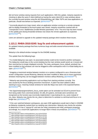 Chapter 1. Package Updates



did not honor window-raising requests from such applications. With this update, metacity expands its
checking to allow the same X client (defined as having the same client ID) to raise windows above
the currently focused window using the old XRaiseWindow call. Older Tcl/Tk and Java applications, in
                                                         1450
particular, should now behave as expected. (BZ#537023 )

* Incorrectly placed error traps meant, when an application window running on a remote computer
with its display forwarded to the local system was closed, metacity sometimes crashed with an
"Unexpected X error: BadWindow (invalid Window parameter)" error. The error trap has been moved
in this update and closing forwarded windows now closes the remote application as expected.
              1451
(BZ#537024 )

Users are advised to upgrade to this updated metacity package which resolves these issues.


1.121.2. RHBA-2010:0245: bug fix and enhancement update
An updated metacity package that fixes numerous bugs and adds several enhancements is now
available

Metacity is the default window manager for the GNOME desktop.

This update fixes the following bugs:

* if a modal dialog box was open, its associated window could not be moved to another workspace.
The dialog box would stay on the current desktop but the main window would vanish as it moved and
then returned but no longer displayed correctly. The meta_workspace_focus_default_window() has
been modified so that windows can now be dragged to other workspaces even if a modal dialog box is
                    1452
open. (BZ#237158 )

* dragging a maximized window between monitors on a system configured to use a Xinerama dual-
screen configuration caused flickering. Metacity has been modified to allow one to move maximized
                                                                                        1453
windows meaning they can be dragged between monitors without flickering. (BZ#495939 )

* Metacity was preventing applications such as Maya from stacking windows correctly. This
was caused by the focus-stealing prevention mechanism. A patch has been added to allow
stacking to occur, meaning module windows for tools like Maya now work in the expected fashion.
             1454
(BZ#503522 )

* the /apps/metacity/general/strict_focus_mode option can be activated via GConf to prevent focus
from being stolen from a terminal window. On x86_64 systems, terminals were sometimes not
recognized as this function was incorrectly implemented: it was looking for res_name instead of
res_class. Metacity now checks the res_class to determine if a window is a terminal and focus is no
                         1455
longer lost. (BZ#504223 )

* if the user switched between workspaces, any open KDE applications would start to flash in GNOME
as Metacity mistakenly marked them as needing user intervention. Metacity now checks the window
to determine if it has a "startup ID" and sets the initial_timestamp and initial_workspace properties
                                                                                                 1456
accordingly. As a result KDE applications no longer flash in these circumstances. (BZ#506537 )
1450
     https://bugzilla.redhat.com/bugzilla/show_bug.cgi?id=537023
1451
     https://bugzilla.redhat.com/bugzilla/show_bug.cgi?id=537024
1452
     https://bugzilla.redhat.com/bugzilla/show_bug.cgi?id=237158
1453
     https://bugzilla.redhat.com/bugzilla/show_bug.cgi?id=495939
1454
     https://bugzilla.redhat.com/bugzilla/show_bug.cgi?id=503522
1455
     https://bugzilla.redhat.com/bugzilla/show_bug.cgi?id=504223
1456
     https://bugzilla.redhat.com/bugzilla/show_bug.cgi?id=506537




168
 