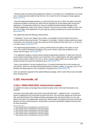 microcode_ctl



* Metacity could not handle closing application windows run remotely via X. A BadWindow error would
occur. A patch has been added to trap this error. As a result, the error message no longer appears.
             1457
(BZ#523777 )

* when the /apps/metacity/general/raise_on_click GConf key was set to "false" this option incorrectly
combined the ability to intercept user clicks with the intended use of intercepting calls coming from
applications. Consequently, windows for many non-EWMH (Extended Window Manager Hints)
compliant applications could not be raised or lowered. This issue has now been rectified so that, if the
key is set to false, older applications not yet using net_window_activate can be raised and lowered.
              1458
(BZ#526045 )

This update also adds the following enhancements:

* in Metacity's "mouse" and "sloppy" focus modes, it is possible to have the pointer hover over a
window without it becoming focused. This happens, for example, if another window steals focus away.
Previously, it was necessary to move the mouse out of the window and then back into it, or to click on
                                1459
it, to give it focus. (BZ#530261 )

* the /apps/metacity/general/place_on_current_monitor feature was added. If this option is set to
"true", new windows will always be placed on the current monitor, rather than be placed on any
                                     1460
monitor with free space. (BZ#523841 )

* if an application displays a window without setting its appropriate properties, it steals focus from the
current window and thereby steal the user's keystrokes. (This usually happens with older applications
written without modern toolkits.) The new no_focus_windows option allows one to specify which
                                                                   1461
windows should not be given the keyboard's focus. (BZ#530262 )

* when a new window is not given keyboard focus, it is placed underneath the current window and
entry flashes. When the new /apps/metacity/general/new_windows_always_on_top key is set to "true",
                                                                              1462
windows are always placed on top, iirespective of keyboard focus. (BZ#530263 )

Users are advised to upgrade to this updated Metacity package, which resolve these issues and adds
these enhancements.


1.122. microcode_ctl

1.122.1. RHEA-2010:0243: enhancement update
An updated microcode_ctl package that provides the latest version of the Intel microcode is now
available.

microcode_ctl provides utility code and the microcode data itself -- supplied by Intel -- to assist the
kernel in updating the CPU microcode at system boot time. This microcode supports all current Intel
x86- and Intel 64-based CPU models and takes advantage of the mechanism built-in to Linux that
allows microcode to be updated after system boot. When loaded, the updated microcode corrects the
behavior of various Intel processors, as described in processor specification updates issued by Intel
for those processors.
1457
     https://bugzilla.redhat.com/bugzilla/show_bug.cgi?id=523777
1458
     https://bugzilla.redhat.com/bugzilla/show_bug.cgi?id=526045
1459
     https://bugzilla.redhat.com/bugzilla/show_bug.cgi?id=530261
1460
     https://bugzilla.redhat.com/bugzilla/show_bug.cgi?id=523841
1461
     https://bugzilla.redhat.com/bugzilla/show_bug.cgi?id=530262
1462
     https://bugzilla.redhat.com/bugzilla/show_bug.cgi?id=530263




                                                                                                       169
 