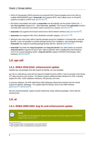 Chapter 1. Package Updates



• NPort ID Virtualization (NPIV) presents one physical Fibre Channel adapter port to the SAN as
  multiple WWNN/WWPN pairs. Anaconda now supports NPIV, which allows users on PowerPC
                                                43
  systems to install to a NPIV LUN. (BZ#512237 )

• the Python executables that make up anaconda now all explicitly use the system Python (#! /
  usr/bin/python instead of #! /usr/bin/env python). This ensures that anaconda functions
                                                                                44
  correctly when more than one Python stack is present on a system. (BZ#521337 )
                                                                                                    45
• anaconda now supports the Emulex OneConnect iSCSI network interface card. (BZ#529442 )
                                                                                       46
• anaconda now supports PMC Sierra MaxRAID controller adapters. (BZ#532777 )

• although users have been able to specify package groups for installation in kickstart files, using the
  @ prefix, it was not possible to exclude package groups from installation, only individual packages.
                                                                                        47
  Anaconda now supports excluding package groups with the -@ prefix (BZ#558516 )

• anaconda now loads the xorg-x11-qxl-drv and xorg-x11-ast-drv X11 video drivers as required.
  xorg-x11-qxl-drv supports the qemu QXL video accelerator when installing Red Hat Enterprise
  Linux 5 as a guest operating system. xorg-x11-ast-drv supports ASPEED Technologies video
                         48
  hardware. (BZ#567666 )


1.5. apr-util

1.5.1. RHEA-2010:0310: enhancement update
Updated apr-util packages that add support for MySQL are now available.

apr-util is a utility library used with the Apache Portable Runtime (APR). It aims to provide a free library
of C data structures and routines. This library contains additional utility interfaces for APR; including
support for XML, LDAP, database interfaces, URI parsing, and more.

In previous releases, the APR utility library DBD (database abstraction) interface did not include
support for MySQL databases. This update adds the MySQL driver to the DBD interface.
             49            50
(BZ#252073 , BZ#491342 )

All users requiring MySQL support should install these newly released packages, which add this
enhancement.


1.6. at

1.6.1. RHBA-2009:1654: bug fix and enhancement update

                 Note
                 This update has already been released (prior to the GA of this release) as FASTRACK
                                        51
                 errata RHBA-2009:1654


49
     https://bugzilla.redhat.com/bugzilla/show_bug.cgi?id=252073
50
     https://bugzilla.redhat.com/bugzilla/show_bug.cgi?id=491342




8
 