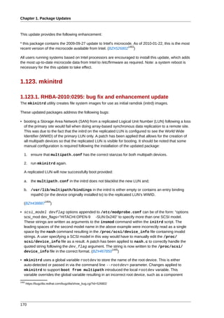 Chapter 1. Package Updates



This update provides the following enhancement:

* this package contains the 2009-09-27 update to Intel's microcode. As of 2010-01-22, this is the most
                                                                1463
recent version of the microcode available from Intel. (BZ#526802 )

All users running systems based on Intel processors are encouraged to install this update, which adds
the most up-to-date microcode data from Intel to /etc/firmware as required. Note: a system reboot is
necessary for the this update to take effect.


1.123. mkinitrd

1.123.1. RHBA-2010:0295: bug fix and enhancement update
The mkinitrd utility creates file system images for use as initial ramdisk (initrd) images.

These updated packages address the following bugs:

• booting a Storage Area Network (SAN) from a replicated Logical Unit Number (LUN) following a loss
  of the primary site would fail when doing array-based synchronous data replication to a remote site.
  This was due to the fact that the initrd on the replicated LUN is configured to see the World Wide
  Identifier (WWID) of the primary LUN only. A patch has been applied that allows for the creation of
  all multipath devices so that the replicated LUN is visible for booting. It should be noted that some
  manual configuration is required following the installation of the updated package:

   1. ensure that multipath.conf has the correct stanzas for both multipath devices.

   2. run mkinitrd again.

   A replicated LUN will now successfully boot provided:

   a. the multipath.conf in the initrd does not blacklist the new LUN and;

   b. /var/lib/multipath/bindings in the initrd is either empty or contains an entry binding
      mpath0 (or the device originally installed to) to the replicated LUN's WWID.
                    1464
   (BZ#438887           )

• scsi_model devflag options appended to /etc/modprobe.conf can be of the form: “options
  scsi_mod dev_flags="HITACHI:OPEN-9 -SUN:0x240” to specify more than one SCSI model.
  These strings are written as arguments to the insmod command within the initrd script. The
  leading spaces of the second model name in the above example were incorrectly read as a single
  space by the nash command resulting in the /proc/scsi/device_info file containing invalid
  strings. A user specifying a SCSI model in this way would have to manually edit the /proc/
  scsi/device_info file as a result. A patch has been applied to nash.c to correctly handle the
  quoted string following the dev_flag argument. The string is now written to the /proc/scsi/
                                                       1465
  device_info file in the correct format. (BZ#467850 )

• mkinitrd uses a global variable rootdev to store the name of the root device. This is either
  auto-detected or passed in via the command line --rootdev= parameter. Changes applied to
  mkinitrd to support boot from multipath introduced the local rootdev variable. This
  variable overrides the global variable resulting in an incorrect root device, such as a component
1463
       https://bugzilla.redhat.com/bugzilla/show_bug.cgi?id=526802




170
 