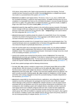 RHBA-2010:0295: bug fix and enhancement update



  SCSI device, being written to the /init script preventing the system from booting. The local
  variable has been renamed to avoid the conflict. Running mkinitrd on a multipath boot system
                                                              1466
  now results in a successful boot of the system. (BZ#503567 )

• mkinitrd runs nash on each logical volume. The block_find_fs_by_key() method calls
  the nashDmGetDevName() method for each logical volume. The nash command does not run to
  completion in a reasonable time-frame as the nashDmGetDevName() recurses through all devices
  each time it is called. This update allows nashDmGetDevName() to cache its results, so nash no
                                                               1467
  longer uses 100% of the CPU when installing RPMs. (BZ#516047 )

• mkinitrd copied the lvm.conf file verbatim to the initrd without parsing it properly. If the logical
  volume manager (LVM) was configured to use host tags, Red Hat Enterprise Linux would not boot
  because a host name could not be set at initrd time. lvm --dumpconfig is now used to retrieve
                                        1468
  the LVM configuration file. (BZ#517868 )

• mkinitrd attempted to explicitly activate the subsets of a nested RAID 10 set. Error messages
  would then be printed to the log during boot. These messages could safely be ignored. They have
                                                      1469
  now been removed to avoid confusion. (BZ#526246 )

• mkinitrd copied the symbolic link of a bootpath driver instead of the actual bootpath driver. This
  caused kernel panic due to an unavailable driver on first boot of the operating system. mkinitrd
                                                                       1470
  now checks the full path of symbolically linked drivers. (BZ#540641 )

• when the root file system was on the logical volume manager (LVM), as is the default installation
  option, nash received a segmentation fault reference if some modules did not load during post-
  installation reboot. This caused unwarranted kernel panic. Kernel panic no longer occurs as a result
                                              1471
  of the non-loading of modules. (BZ#560567 )

• several virtio modules were missing from the previous version of mkinitrd. This meant that
  mkinitrd built incorrectly upon installation if virtio block or network devices were used within the
  Kernel Based Virtual Machine (KVM). The final result was kernel panic. These updated packages
                                                                                                   1472
  contain the required modules which allow mkinitrd to build and install correctly. (BZ#560672 )

As well, these updated packages add the following enhancements:

• the scsi_dh_rdac module is needed to support many LSI Engenio based (IBM and non-IBM)
  storage devices. With the inclusion of a module such as the scsi_dh_rdac module in initrd,
  the time to boot a system with multiple rdac devices is minimized. A patch has been applied to
  mkinitrd to load every scsi_dh_* module in the event that multipath devices are detected. The
  patch currently succeeds in loading xscsi_dh_rdac modules for installations on DS4K storage
  and further work is being undertaken to ensure the successful loading of modules independent of
                               1473
  the host device. (BZ#460899 )

• mkinitrd is responsible for ensuring that all drivers, applications, and configuration information
  needed to mount the root filesystem are packaged into each kernel's initrd. Unlike the Logical
  Volume Manager (LVM) component of mkinitrd, multipath operates on only the logical volume
  associated with the root filesystem and not the volume group containing the root filesystem. As a
  consequence, when installing a system with multipath devices, only disks currently in use by the
  root's logical volume have multipath configured within the initrd. A patch has been applied that
  wraps the find_mpath_deps in a loop that iterates through every primary volume in the root
  volume group. Non-LVMs are handled in a separate case by runnning find_mpath_deps against
  the root device. Installing a system with multipath devices will now result in the primary volumes in
                                                                   1474
  the root virtual group being on multipath devices. (BZ#501535 )




                                                                                                     171
 