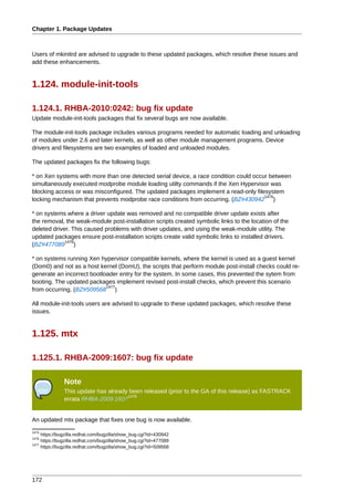 Chapter 1. Package Updates



Users of mkinitrd are advised to upgrade to these updated packages, which resolve these issues and
add these enhancements.


1.124. module-init-tools

1.124.1. RHBA-2010:0242: bug fix update
Update module-init-tools packages that fix several bugs are now available.

The module-init-tools package includes various programs needed for automatic loading and unloading
of modules under 2.6 and later kernels, as well as other module management programs. Device
drivers and filesystems are two examples of loaded and unloaded modules.

The updated packages fix the following bugs:

* on Xen systems with more than one detected serial device, a race condition could occur between
simultaneously executed modprobe module loading utilty commands if the Xen Hypervisor was
blocking access or was misconfigured. The updated packages implement a read-only filesystem
                                                                                       1475
locking mechanism that prevents modprobe race conditions from occurring. (BZ#430942 )

* on systems where a driver update was removed and no compatible driver update exists after
the removal, the weak-module post-installation scripts created symbolic links to the location of the
deleted driver. This caused problems with driver updates, and using the weak-module utility. The
updated packages ensure post-installation scripts create valid symbolic links to installed drivers.
             1476
(BZ#477089 )

* on systems running Xen hypervisor compatible kernels, where the kernel is used as a guest kernel
(Dom0) and not as a host kernel (DomU), the scripts that perform module post-install checks could re-
generate an incorrect bootloader entry for the system. In some cases, this prevented the sytem from
booting. The updated packages implement revised post-install checks, which prevent this scenario
                            1477
from occurring. (BZ#509568 )

All module-init-tools users are advised to upgrade to these updated packages, which resolve these
issues.


1.125. mtx

1.125.1. RHBA-2009:1607: bug fix update

               Note
               This update has already been released (prior to the GA of this release) as FASTRACK
                                      1478
               errata RHBA-2009:1607


An updated mtx package that fixes one bug is now available.
1475
     https://bugzilla.redhat.com/bugzilla/show_bug.cgi?id=430942
1476
     https://bugzilla.redhat.com/bugzilla/show_bug.cgi?id=477089
1477
     https://bugzilla.redhat.com/bugzilla/show_bug.cgi?id=509568




172
 