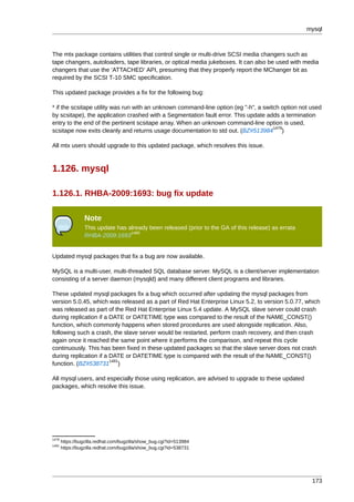mysql



The mtx package contains utilities that control single or multi-drive SCSI media changers such as
tape changers, autoloaders, tape libraries, or optical media jukeboxes. It can also be used with media
changers that use the ’ATTACHED’ API, presuming that they properly report the MChanger bit as
required by the SCSI T-10 SMC specification.

This updated package provides a fix for the following bug:

* if the scsitape utility was run with an unknown command-line option (eg "-h", a switch option not used
by scsitape), the application crashed with a Segmentation fault error. This update adds a termination
entry to the end of the pertinent scsitape array. When an unknown command-line option is used,
                                                                                      1479
scsitape now exits cleanly and returns usage documentation to std out. (BZ#513984 )

All mtx users should upgrade to this updated package, which resolves this issue.



1.126. mysql

1.126.1. RHBA-2009:1693: bug fix update

                 Note
                 This update has already been released (prior to the GA of this release) as errata
                                  1480
                 RHBA-2009:1693


Updated mysql packages that fix a bug are now available.

MySQL is a multi-user, multi-threaded SQL database server. MySQL is a client/server implementation
consisting of a server daemon (mysqld) and many different client programs and libraries.

These updated mysql packages fix a bug which occurred after updating the mysql packages from
version 5.0.45, which was released as a part of Red Hat Enterprise Linux 5.2, to version 5.0.77, which
was released as part of the Red Hat Enterprise Linux 5.4 update. A MySQL slave server could crash
during replication if a DATE or DATETIME type was compared to the result of the NAME_CONST()
function, which commonly happens when stored procedures are used alongside replication. Also,
following such a crash, the slave server would be restarted, perform crash recovery, and then crash
again once it reached the same point where it performs the comparison, and repeat this cycle
continuously. This has been fixed in these updated packages so that the slave server does not crash
during replication if a DATE or DATETIME type is compared with the result of the NAME_CONST()
                        1481
function. (BZ#538731 )

All mysql users, and especially those using replication, are advised to upgrade to these updated
packages, which resolve this issue.




1479
       https://bugzilla.redhat.com/bugzilla/show_bug.cgi?id=513984
1481
       https://bugzilla.redhat.com/bugzilla/show_bug.cgi?id=538731




                                                                                                      173
 