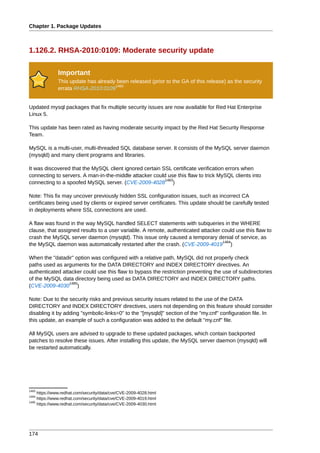 Chapter 1. Package Updates



1.126.2. RHSA-2010:0109: Moderate security update

              Important
              This update has already been released (prior to the GA of this release) as the security
                                     1482
              errata RHSA-2010:0109


Updated mysql packages that fix multiple security issues are now available for Red Hat Enterprise
Linux 5.

This update has been rated as having moderate security impact by the Red Hat Security Response
Team.

MySQL is a multi-user, multi-threaded SQL database server. It consists of the MySQL server daemon
(mysqld) and many client programs and libraries.

It was discovered that the MySQL client ignored certain SSL certificate verification errors when
connecting to servers. A man-in-the-middle attacker could use this flaw to trick MySQL clients into
                                                         1483
connecting to a spoofed MySQL server. (CVE-2009-4028 )

Note: This fix may uncover previously hidden SSL configuration issues, such as incorrect CA
certificates being used by clients or expired server certificates. This update should be carefully tested
in deployments where SSL connections are used.

A flaw was found in the way MySQL handled SELECT statements with subqueries in the WHERE
clause, that assigned results to a user variable. A remote, authenticated attacker could use this flaw to
crash the MySQL server daemon (mysqld). This issue only caused a temporary denial of service, as
                                                                                   1484
the MySQL daemon was automatically restarted after the crash. (CVE-2009-4019 )

When the "datadir" option was configured with a relative path, MySQL did not properly check
paths used as arguments for the DATA DIRECTORY and INDEX DIRECTORY directives. An
authenticated attacker could use this flaw to bypass the restriction preventing the use of subdirectories
of the MySQL data directory being used as DATA DIRECTORY and INDEX DIRECTORY paths.
                 1485
(CVE-2009-4030 )

Note: Due to the security risks and previous security issues related to the use of the DATA
DIRECTORY and INDEX DIRECTORY directives, users not depending on this feature should consider
disabling it by adding "symbolic-links=0" to the "[mysqld]" section of the "my.cnf" configuration file. In
this update, an example of such a configuration was added to the default "my.cnf" file.

All MySQL users are advised to upgrade to these updated packages, which contain backported
patches to resolve these issues. After installing this update, the MySQL server daemon (mysqld) will
be restarted automatically.




1483
     https://www.redhat.com/security/data/cve/CVE-2009-4028.html
1484
     https://www.redhat.com/security/data/cve/CVE-2009-4019.html
1485
     https://www.redhat.com/security/data/cve/CVE-2009-4030.html




174
 