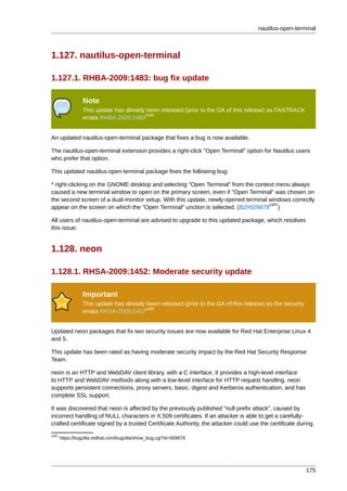 nautilus-open-terminal



1.127. nautilus-open-terminal

1.127.1. RHBA-2009:1483: bug fix update

                 Note
                 This update has already been released (prior to the GA of this release) as FASTRACK
                                        1486
                 errata RHBA-2009:1483


An updated nautilus-open-terminal package that fixes a bug is now available.

The nautilus-open-terminal extension provides a right-click "Open Terminal" option for Nautilus users
who prefer that option.

This updated nautilus-open-terminal package fixes the following bug:

* right-clicking on the GNOME desktop and selecting "Open Terminal" from the context menu always
caused a new terminal window to open on the primary screen, even if "Open Terminal" was chosen on
the second screen of a dual-monitor setup. With this update, newly-opened terminal windows correctly
                                                                                   1487
appear on the screen on which the "Open Terminal" unction is selected. (BZ#509878 )

All users of nautilus-open-terminal are advised to upgrade to this updated package, which resolves
this issue.


1.128. neon

1.128.1. RHSA-2009:1452: Moderate security update

                 Important
                 This update has already been released (prior to the GA of this release) as the security
                                        1488
                 errata RHSA-2009:1452


Updated neon packages that fix two security issues are now available for Red Hat Enterprise Linux 4
and 5.

This update has been rated as having moderate security impact by the Red Hat Security Response
Team.

neon is an HTTP and WebDAV client library, with a C interface. It provides a high-level interface
to HTTP and WebDAV methods along with a low-level interface for HTTP request handling. neon
supports persistent connections, proxy servers, basic, digest and Kerberos authentication, and has
complete SSL support.

It was discovered that neon is affected by the previously published "null prefix attack", caused by
incorrect handling of NULL characters in X.509 certificates. If an attacker is able to get a carefully-
crafted certificate signed by a trusted Certificate Authority, the attacker could use the certificate during
1487
       https://bugzilla.redhat.com/bugzilla/show_bug.cgi?id=509878




                                                                                                           175
 