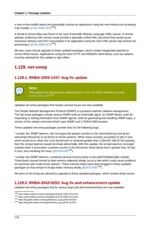 Chapter 1. Package Updates



a man-in-the-middle attack and potentially confuse an application using the neon library into accepting
                              1489
it by mistake. (CVE-2009-2474 )

A denial of service flaw was found in the neon Extensible Markup Language (XML) parser. A remote
attacker (malicious DAV server) could provide a specially-crafted XML document that would cause
excessive memory and CPU consumption if an application using the neon XML parser was tricked into
                                1490
processing it. (CVE-2009-2473 )

All neon users should upgrade to these updated packages, which contain backported patches to
correct these issues. Applications using the neon HTTP and WebDAV client library, such as cadaver,
must be restarted for this update to take effect.


1.129. net-snmp

1.129.1. RHBA-2009:1437: bug fix update

              Note
              This update has already been released (prior to the GA of this release) as errata
                               1491
              RHBA-2009:1437


Updated net-snmp packages that resolve several issues are now available.

The Simple Network Management Protocol (SNMP) is a protocol used for network management.
The net-snmp packages include various SNMP tools:an extensible agent, an SNMP library, tools for
requesting or setting information from SNMP agents, tools for generating and handling SNMP traps, a
version of the netstat command which uses SNMP, and a Tk/Perl MIB browser.

These updated net-snmp packages provide fixes for the following bugs:

* snmpd, the SNMP daemon, did not expect the packet counters in the /proc/net/snmp and /proc/
net/snmp6 directories to be 64-bit on 64-bit systems. When these counters exceeded 32 bits in size,
which would occur when the Linux kernel sent or received greater than 4,294,967,296 (2^32) packets,
then the snmpd daemon would terminate abnormally. With this update, the snmpd daemon no longer
crashes when it encounters a packet counter in the directories listed above that is greater than 32 bits
                                              1492
in size, thus resolving the issue. (BZ#516183 )

* snmpd, the SNMP daemon, contained several memory leaks in the ipNetToMediaTable module.
These leaks caused snmpd to leak memory relatively slowly, but at a rate which could cause problems
on machines with multi-month uptimes. These memory leaks have been plugged in these updated
                                                                     1493
packages so that snmpd no longer leaks memory slowly. (BZ#517041 )

All users of net-snmp are advised to upgrade to these updated packages, which resolve these issues.


1.129.2. RHBA-2010:0253: bug fix and enhancement update
Updated net-snmp packages that fix various bugs and add enhancements are now available.
1489
     https://www.redhat.com/security/data/cve/CVE-2009-2474.html
1490
     https://www.redhat.com/security/data/cve/CVE-2009-2473.html
1492
     https://bugzilla.redhat.com/bugzilla/show_bug.cgi?id=516183
1493
     https://bugzilla.redhat.com/bugzilla/show_bug.cgi?id=517041




176
 