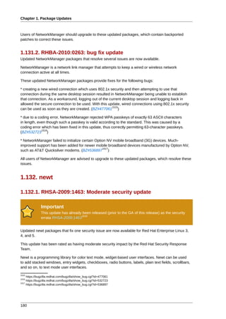 Chapter 1. Package Updates



Users of NetworkManager should upgrade to these updated packages, which contain backported
patches to correct these issues.


1.131.2. RHBA-2010:0263: bug fix update
Updated NetworkManager packages that resolve several issues are now available.

NetworkManager is a network link manager that attempts to keep a wired or wireless network
connection active at all times.

These updated NetworkManager packages provide fixes for the following bugs:

* creating a new wired connection which uses 802.1x security and then attempting to use that
connection during the same desktop session resulted in NetworkManager being unable to establish
that connection. As a workaround, logging out of the current desktop session and logging back in
allowed the secure connection to be used. With this update, wired connections using 802.1x security
                                                       1515
can be used as soon as they are created. (BZ#477061 )

* due to a coding error, NetworkManager rejected WPA passkeys of exactly 63 ASCII characters
in length, even though such a passkey is valid according to the standard. This was caused by a
coding error which has been fixed in this update, thus correctly permitting 63-character passkeys.
             1516
(BZ#532723 )

* NetworkManager failed to initialize certain Option NV mobile broadband (3G) devices. Much-
improved support has been added for newer mobile broadband devices manufactured by Option NV,
                                                  1517
such as AT&T Quicksilver modems. (BZ#536897 )

All users of NetworkManager are advised to upgrade to these updated packages, which resolve these
issues.


1.132. newt

1.132.1. RHSA-2009:1463: Moderate security update

               Important
               This update has already been released (prior to the GA of this release) as the security
                                      1518
               errata RHSA-2009:1463


Updated newt packages that fix one security issue are now available for Red Hat Enterprise Linux 3,
4, and 5.

This update has been rated as having moderate security impact by the Red Hat Security Response
Team.

Newt is a programming library for color text mode, widget-based user interfaces. Newt can be used
to add stacked windows, entry widgets, checkboxes, radio buttons, labels, plain text fields, scrollbars,
and so on, to text mode user interfaces.
1515
     https://bugzilla.redhat.com/bugzilla/show_bug.cgi?id=477061
1516
     https://bugzilla.redhat.com/bugzilla/show_bug.cgi?id=532723
1517
     https://bugzilla.redhat.com/bugzilla/show_bug.cgi?id=536897




180
 
