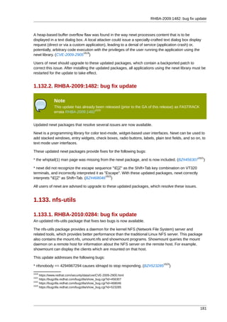 RHBA-2009:1482: bug fix update



A heap-based buffer overflow flaw was found in the way newt processes content that is to be
displayed in a text dialog box. A local attacker could issue a specially-crafted text dialog box display
request (direct or via a custom application), leading to a denial of service (application crash) or,
potentially, arbitrary code execution with the privileges of the user running the application using the
                               1519
newt library. (CVE-2009-2905 )

Users of newt should upgrade to these updated packages, which contain a backported patch to
correct this issue. After installing the updated packages, all applications using the newt library must be
restarted for the update to take effect.


1.132.2. RHBA-2009:1482: bug fix update

              Note
              This update has already been released (prior to the GA of this release) as FASTRACK
                                     1520
              errata RHBA-2009:1482


Updated newt packages that resolve several issues are now available.

Newt is a programming library for color text-mode, widget-based user interfaces. Newt can be used to
add stacked windows, entry widgets, check boxes, radio buttons, labels, plain text fields, and so on, to
text mode user interfaces.

These updated newt packages provide fixes for the following bugs:
                                                                                                      1521
* the whiptail(1) man page was missing from the newt package, and is now included. (BZ#456307              )

* newt did not recognize the escape sequence "E[Z" as the Shift+Tab key combination on VT320
terminals, and incorrectly interpreted it as "Escape". With these updated packages, newt correctly
                                              1522
interprets "E[Z" as Shift+Tab. (BZ#468046 )

All users of newt are advised to upgrade to these updated packages, which resolve these issues.


1.133. nfs-utils

1.133.1. RHBA-2010:0284: bug fix update
An updated nfs-utils package that fixes two bugs is now available.

The nfs-utils package provides a daemon for the kernel NFS (Network File System) server and
related tools, which provides better performance than the traditional Linux NFS server. This package
also contains the mount.nfs, umount.nfs and showmount programs. Showmount queries the mount
daemon on a remote host for information about the NFS server on the remote host. For example,
showmount can display the clients which are mounted on that host.

This update addresses the following bugs:
                                                                                1523
* nfsnobody == 4294967294 causes idmapd to stop responding. (BZ#523285              )
1519
     https://www.redhat.com/security/data/cve/CVE-2009-2905.html
1521
     https://bugzilla.redhat.com/bugzilla/show_bug.cgi?id=456307
1522
     https://bugzilla.redhat.com/bugzilla/show_bug.cgi?id=468046
1523
     https://bugzilla.redhat.com/bugzilla/show_bug.cgi?id=523285




                                                                                                       181
 