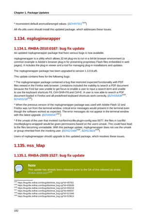 Chapter 1. Package Updates


                                                                   1524
* inconsistent default anonuid/anongid values. (BZ#497551             )

All nfs-utils users should install this updated package, which addresses these issues.


1.134. nspluginwrapper

1.134.1. RHBA-2010:0187: bug fix update
An updated nspluginwrapper package that fixes various bugs is now available.

nspluginwrapper is a utility which allows 32-bit plug-ins to run in a 64-bit browser environment (a
common example is Adobe's browser plug-in for presenting proprietary Flash files embedded in web
pages). It includes the plug-in viewer and a tool for managing plug-in installations and updates.

The nspluginwrapper package has been upgraded to version 1.3.0-8.el5.

This update contains fixes for the following bugs:

* The nspluginwrapper package contained a bug that restricted expected functionality with PDF
files viewed in the Firefox web browser. Limitations included the inability to search a PDF document
because the Find bar was unable to get focus to enable a user to input a search term and unable
to use the keyboard shortcuts F8, Ctrl+Shift+F8 and Ctrl+E. A user is now able to search a PDF
                                                                                                1525
document loaded in Firefox and all predefined keyboard shortcuts work correctly. (BZ#435838 ,
            1526
BZ#455218 )

* When the previous version of the nspluginwrapper package was used with Adobe Flash 10 and
Firefox was run from the terminal window, critical error messages would present in the terminal even
though the software worked as expected. The error messages do not appear in the terminal window
                                     1527
with this latest upgrade. (BZ#466547 )

* If the umask of the user that invoked /usr/bin/mozilla-plugin-config was 0077, the files in /usr/lib/
mozilla/plugins-wrapped/ would be given permissions based on the users umask. This could have lead
to the files becoming unreadable. With this package update, nspluginwrapper does not use the umask
                                                         1528            1529
or group inherited from the invoking user. (BZ#521948 , BZ#523814 )

Users of nspluginwrapper should upgrade to this updated package, which resolves these issues.


1.135. nss_ldap

1.135.1. RHBA-2009:1527: bug fix update

               Note
               This update has already been released (prior to the GA of this release) as errata
                                1530
               RHBA-2009:1527


1524
     https://bugzilla.redhat.com/bugzilla/show_bug.cgi?id=497551
1525
     https://bugzilla.redhat.com/bugzilla/show_bug.cgi?id=435838
1526
     https://bugzilla.redhat.com/bugzilla/show_bug.cgi?id=455218
1527
     https://bugzilla.redhat.com/bugzilla/show_bug.cgi?id=466547
1528
     https://bugzilla.redhat.com/bugzilla/show_bug.cgi?id=521948
1529
     https://bugzilla.redhat.com/bugzilla/show_bug.cgi?id=523814




182
 