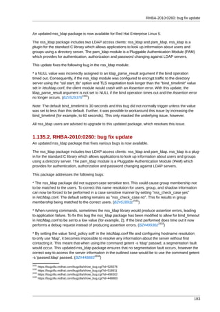 RHBA-2010:0260: bug fix update



An updated nss_ldap package is now available for Red Hat Enterprise Linux 5.

The nss_ldap package includes two LDAP access clients: nss_ldap and pam_ldap. nss_ldap is a
plugin for the standard C library which allows applications to look up information about users and
groups using a directory server. The pam_ldap module is a Pluggable Authentication Module (PAM)
which provides for authentication, authorization and password changing against LDAP servers.

This update fixes the following bug in the nss_ldap module:

* a NULL value was incorrectly assigned to an ldap_parse_result argument if the bind operation
timed out. Consequently, if the nss_ldap module was configured to encrypt traffic to the directory
server using the "ssl start_tls" option and TLS negotiation took longer than the "bind_timelimit" value
set in /etc/ldap.conf, the client module would crash with an Assertion error. With this update, the
ldap_parse_result argument is not set to NULL if the bind operation times out and the Assertion error
                                  1531
no longer occurs. (BZ#529376 )

Note: The default bind_timelimit is 30 seconds and this bug did not normally trigger unless the value
was set to less than this default. Further, it was possible to workaround this issue by increasing the
bind_timelimit (for example, to 60 seconds). This only masked the underlying issue, however.

All nss_ldap users are advised to upgrade to this updated package, which resolves this issue.


1.135.2. RHBA-2010:0260: bug fix update
An updated nss_ldap package that fixes various bugs is now available.

The nss_ldap package includes two LDAP access clients: nss_ldap and pam_ldap. nss_ldap is a plug-
in for the standard C library which allows applications to look up information about users and groups
using a directory server. The pam_ldap module is a Pluggable Authentication Module (PAM) which
provides for authentication, authorization and password changing against LDAP servers.

This package addresses the following bugs:

* The nss_ldap package did not support case sensitive text. This could cause group membership not
to be matched to the users. To correct this name resolution for users, group, and shadow information
can now be forced to be performed in a case sensitive manner by setting "nss_check_case yes"
in /etc/ldap.conf. The default setting remains as "nss_check_case no". This fix results in group
                                                              1532
membership being matched to the correct users. (BZ#518911 )

* When running commands, sometimes the nss_ldap library would produce assertion errors, leading
to application failure. To fix this bug the nss_ldap package has been modified to allow for bind_timeout
in /etc/ldap.conf to be set to a low value (for example, 2). If the bind performed does time out it now
                                                                                 1533
performs a debug request instead of producing assertion errors. (BZ#499302 )

* By setting the value 'bind_policy soft' in the /etc/ldap.conf file and configuring hostname resolution
to only use 'ldap', it becomes impossible to resolve any information about the server without first
contacting it. This meant that when using the command getent -s 'ldap' passwd, a segmentation fault
would occur. This updated nss_ldap package ensures that no segmentation fault occurs, however the
correct way to access the server information in the outlined case would be to use the command getent
                                        1534
-s 'passwd:ldap' passwd. (BZ#448883 )
1531
     https://bugzilla.redhat.com/bugzilla/show_bug.cgi?id=529376
1532
     https://bugzilla.redhat.com/bugzilla/show_bug.cgi?id=518911
1533
     https://bugzilla.redhat.com/bugzilla/show_bug.cgi?id=499302
1534
     https://bugzilla.redhat.com/bugzilla/show_bug.cgi?id=448883




                                                                                                     183
 