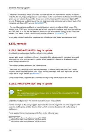 Chapter 1. Package Updates



* When LDAP was listed before DNS in the nsswitch.conf file and the hostname was not in the /etc/
hosts file, the nss_ldap package caused segmentation faults. Segmentation faults occurred with nscd,
getent and any process that used the library when communicating with the secondary OpenLDAP
servers. This package update ensures that nss_ldap does not produce any segmentation faults when
                                                1535
interacting with OpenLDAP servers. (BZ#472920 )

* The nss_ldap package would write to a socket that was not connected to an LDAP server. This
resulted in an EPIPE error being returned and all shell commands ceasing to work when logged in as
an LDAP user. To fix this bug the sigpipe is now unblocked when closing the connection in the child
                                                                            1536
element. This allows for shell commands to continue to function. (BZ#454315 )

All nss_ldap users are advised to upgrade to this updated package, which resolves these issue.



1.136. numactl

1.136.1. RHBA-2010:0319: bug fix update
An updated numactl package that fixes a bug is now available

numactl adds simple Non-Uniform Memory Access (NUMA) policy support. It consists of a numactl
program to run other programs with a specific NUMA policy and a libnuma to do allocations with
NUMA policy in applications.

This updated package addresses the following issue:

* libvirt tools reported unnecessary warning messages to stderror during execution. This caused
problems with scripts calling these tools. Those warning messages have been repressed, and the
                                            1537
scripts are no longer affected. (BZ#555805 )

Users are advised to upgrade to this updated numactl package which resolves this issue.


1.136.2. RHBA-2009:1626: bug fix update

               Note
               This update has already been released (prior to the GA of this release) as FASTRACK
                                      1538
               errata RHBA-2009:1626


Updated numactl packages that resolve several issues are now available.

numactl is Simple NUMA policy support. It consists of a numactl program to run other programs with
a specific NUMA policy, and the libnuma library, which performs allocations with NUMA policy in
applications.

These updated numactl packages provide fixes for the following bugs:

1535
     https://bugzilla.redhat.com/bugzilla/show_bug.cgi?id=472920
1536
     https://bugzilla.redhat.com/bugzilla/show_bug.cgi?id=454315
1537
     https://bugzilla.redhat.com/bugzilla/show_bug.cgi?id=555805




184
 