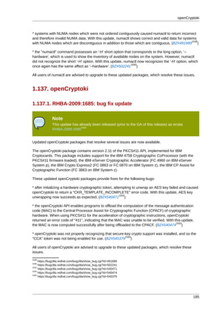 openCryptoki



* systems with NUMA nodes which were not ordered contiguously caused numactl to return incorrect
and therefore invalid NUMA data. With this update, numactl shows correct and valid data for systems
                                                                                                 1539
with NUMA nodes which are discontiguous in addition to those which are contiguous. (BZ#491689 )

* the "numactl" command possesses an '-H' short option that corresponds to the long option, '--
hardware', which is used to show the inventory of available nodes on the system. However, numactl
did not recognize the short '-H' option. With this update, numactl now recognizes the '-H' option, which
                                                              1540
once again has the same affect as '--hardware'. (BZ#502241 )

All users of numactl are advised to upgrade to these updated packages, which resolve these issues.


1.137. openCryptoki

1.137.1. RHBA-2009:1685: bug fix update

               Note
               This update has already been released (prior to the GA of this release) as errata
                                1541
               RHBA-2009:1685


Updated openCryptoki packages that resolve several issues are now available.

The openCryptoki package contains version 2.11 of the PKCS#11 API, implemented for IBM
Cryptocards. This package includes support for the IBM 4758 Cryptographic CoProcessor (with the
PKCS#11 firmware loaded), the IBM eServer Cryptographic Accelerator (FC 4960 on IBM eServer
System p), the IBM Crypto Express2 (FC 0863 or FC 0870 on IBM System z), the IBM CP Assist for
Cryptographic Function (FC 3863 on IBM System z).

These updated openCryptoki packages provide fixes for the following bugs:

* after initializing a hardware cryptographic token, attempting to unwrap an AES key failed and caused
openCryptoki to return a "CKR_TEMPLATE_INCOMPLETE" error code. With this update, AES key
                                                         1542
unwrapping now succeeds as expected. (BZ#540471 )

* the openCryptoki API enables programs to offload the computation of the message authentication
code (MAC) to the Central Processor Assist for Cryptographic Function (CPACF) of cryptographic
hardware. When using PKCS#11 for the acceleration of cryptographic instructions, openCryptoki
returned an error code of "411", indicating that the MAC was unable to be verified. With this update,
                                                                                          1543
the MAC is now computed successfully after being offloaded to the CPACF. (BZ#540474 )

* openCryptoki was not properly recognizing that secure-key crypto support was installed, and so the
                                                        1544
"CCA" token was not being enabled for use. (BZ#545379 )

All users of openCryptoki are advised to upgrade to these updated packages, which resolve these
issues.
1539
     https://bugzilla.redhat.com/bugzilla/show_bug.cgi?id=491689
1540
     https://bugzilla.redhat.com/bugzilla/show_bug.cgi?id=502241
1542
     https://bugzilla.redhat.com/bugzilla/show_bug.cgi?id=540471
1543
     https://bugzilla.redhat.com/bugzilla/show_bug.cgi?id=540474
1544
     https://bugzilla.redhat.com/bugzilla/show_bug.cgi?id=545379




                                                                                                     185
 