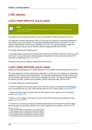 Chapter 1. Package Updates



1.138. openais

1.138.1. RHBA-2009:1474: bug fix update

               Note
               This update has already been released (prior to the GA of this release) as errata
                                1545
               RHBA-2009:1474


An updated openais package that fixes a bug is now available for Red Hat Enterprise Linux 5.4.

The Application Interface Specification (AIS) is an API and set of policies for developing applications
that maintain service during faults. The OpenAIS Standards Based Cluster Framework is an OSI-
certified implementation of the Service Availability Forum AIS. The openais package contains the
openais executive, openais service handlers, default configuration files and init script.

This update addresses the following issue:

* an invalid assertion caused MTUs of 9000 bytes to generate a SIGABRT signal and dump core when
inside totem running heavy loads. With this update, the assertion has been corrected (and the MTU
                                       1546
increased to 10000 bytes). (BZ#521098 )

All openais users should install this update which fixes this bug.


1.138.2. RHBA-2010:0180: bug fix update
Updated openais packages that fix several defects are now available for Red Hat Enterprise Linux 5.5.

The Open Application Interface Specification (OpenAIS) is an API and a set of policies for developing
applications that maintain service during faults. The OpenAIS Standards-Based Cluster Framework is
an OSI-certified implementation of the Service Availability Forum AIS. The openais packages contain
the openais executive, openais service handlers, default configuration files, and init script.

This update addresses the following issues:

* Resolve a segfault if the ais group doesn't exist. Note the ais group is installed by the package but
                                                                                                  1547
may be removed by the user later. This resolution prints an error in that condition. (BZ#509180 )

* Properly shut down service engines when the INTR signal or QUIT signal is sent to the aisexec
                     1548
process. (BZ#526069 )

* Resolve a race condition in the cpg service which could result in failures during recovery of cpg
                     1549
services. (BZ#474400 )

* A random error code was returned by saCkptCheckpointOpen if the internal IPC operation failed.
                                                                                          1550
Now the proper SA_AIS_ERR_LIBRARY error code is returned in this condition. (BZ#520164 )
1546
     https://bugzilla.redhat.com/bugzilla/show_bug.cgi?id=521098
1547
     https://bugzilla.redhat.com/bugzilla/show_bug.cgi?id=509180
1548
     https://bugzilla.redhat.com/bugzilla/show_bug.cgi?id=526069
1549
     https://bugzilla.redhat.com/bugzilla/show_bug.cgi?id=474400
1550
     https://bugzilla.redhat.com/bugzilla/show_bug.cgi?id=520164




186
 