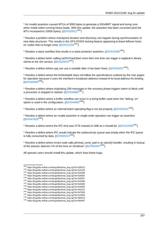 RHBA-2010:0180: bug fix update



* An invalid assertion caused MTUs of 9000 bytes to generate a SIGABRT signal and dump core
when inside totem running heavy loads. With this update, the assertion has been corrected (and the
                                            1551
MTU increased to 10000 bytes). (BZ#520012 )

* Resolve a problem where checkpoint iteration and discovery can happen during synchronization of
new data structures. This results in the GFS POSIX locking feature appearing to leave leftover locks
                                           1552
on nodes that no longer exist. (BZ#515159 )
                                                                                   1553
* Resolve a stack overflow that results in a stack protector assertion. (BZ#525280     )

* Resolve a defect when calling saClmTrackStart more then one time can trigger a segfault in library
                                      1554
clients to the clm service. (BZ#529054 )
                                                                                      1555
* Resolve a defect where cpg can use a variable after it has been freed. (BZ#540267        )

* Resolve a defect where the bindnetaddr does not follow the specifications outlined by the man pages
for operation because it uses the interface's broadcast address instead of its local address for binding.
             1556
(BZ#540490 )

* Resolve a defect where originating 206 messages in the recovery phase triggers totem to block until
                                             1557
a processor is stopped or started. (BZ#544680 )

* Resolve a defect where a buffer overflow can occur in a string buffer used when the "debug: on"
                                               1558
option is used in the configuration. (BZ#544682 )
                                                                                               1559
* Resolve a defect where an internal totem operating flag is not set properly. (BZ#545151         )

* Resolve a defect where an invalid assertion in single-node operation can trigger an assertion.
            1560
(BZ#547828 )
                                                                                                      1561
* Resolve a defect where the IPC limit was 477k instead of 1MB as it should be. (BZ#515590               )

* Resolve a defect where IPC would indicate the outbound ipc queue was empty when the IPC queue
                                      1562
is fully consumed by data. (BZ#560313 )

* Resolve a defect where errant code calls pthread_cond_wait in an atexit() handler, resulting in lockup
                                                                1563
of the aisexec daemon 1% of the time on shutdown. (BZ#566467 )

All openais users should install this update, which fixes these bugs.



1551
     https://bugzilla.redhat.com/bugzilla/show_bug.cgi?id=520012
1552
     https://bugzilla.redhat.com/bugzilla/show_bug.cgi?id=515159
1553
     https://bugzilla.redhat.com/bugzilla/show_bug.cgi?id=525280
1554
     https://bugzilla.redhat.com/bugzilla/show_bug.cgi?id=529054
1555
     https://bugzilla.redhat.com/bugzilla/show_bug.cgi?id=540267
1556
     https://bugzilla.redhat.com/bugzilla/show_bug.cgi?id=540490
1557
     https://bugzilla.redhat.com/bugzilla/show_bug.cgi?id=544680
1558
     https://bugzilla.redhat.com/bugzilla/show_bug.cgi?id=544682
1559
     https://bugzilla.redhat.com/bugzilla/show_bug.cgi?id=545151
1560
     https://bugzilla.redhat.com/bugzilla/show_bug.cgi?id=547828
1561
     https://bugzilla.redhat.com/bugzilla/show_bug.cgi?id=515590
1562
     https://bugzilla.redhat.com/bugzilla/show_bug.cgi?id=560313
1563
     https://bugzilla.redhat.com/bugzilla/show_bug.cgi?id=566467




                                                                                                             187
 