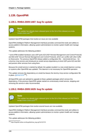 Chapter 1. Package Updates



1.139. OpenIPMI

1.139.1. RHBA-2009:1487: bug fix update

                 Note
                 This update has already been released (prior to the GA of this release) as errata
                                  1564
                 RHBA-2009:1487


Updated OpenIPMI packages that resolve an issue are now available

OpenIPMI (Intelligent Platform Management Interface) provides command line tools and utilities to
access platform information, allowing system administrators to monitor system health and manage
systems.

This update addresses the following problem:

* some IPMI-enabled hardware uses UDP ports 623 (ASF Remote Management and Control Protocol)
and 664 (ASF Secure Remote Management and Control Protocol), which can conflict with other traffic
on these ports. The previous OpenIPMI release added a configuration file -- /etc/xinetd.d/rmcp -- for
a dummy rmcp service and introduced an xinetd service dependency to bind UDP ports 623 and 664
and prevent other services from using them.

Because the xinetd service is started by default, the update resulted in a new xinetd daemon running
on systems after OpenIPMI was updated. This daemon is not necessary for OpenIPMI operation.

This update removes the dependency on xinetd but leaves the dummy rmcp service configuration file
                    1565
in place. (BZ#527474 )

All OpenIPMI users are advised to upgrade to these updated packages which remove this
dependency. If the previous OpenIPMI update started an unnecessary xinetd service, stopping and
removing this service is also recommended.


1.139.2. RHBA-2009:1629: bug fix update

                 Note
                 This update has already been released (prior to the GA of this release) as FASTRACK
                                        1566
                 errata RHBA-2009:1629


Updated OpenIPMI packages that resolve several issues are now available.

OpenIPMI (Intelligent Platform Management Interface) provides command line tools and utilities to
access platform information, allowing system administrators to monitor system health and manage
systems.

This update addresses the following problem:
1565
       https://bugzilla.redhat.com/bugzilla/show_bug.cgi?id=527474




188
 