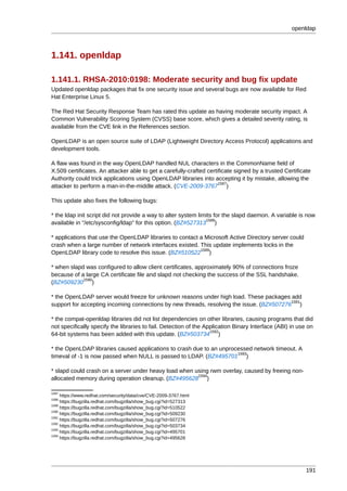 openldap



1.141. openldap

1.141.1. RHSA-2010:0198: Moderate security and bug fix update
Updated openldap packages that fix one security issue and several bugs are now available for Red
Hat Enterprise Linux 5.

The Red Hat Security Response Team has rated this update as having moderate security impact. A
Common Vulnerability Scoring System (CVSS) base score, which gives a detailed severity rating, is
available from the CVE link in the References section.

OpenLDAP is an open source suite of LDAP (Lightweight Directory Access Protocol) applications and
development tools.

A flaw was found in the way OpenLDAP handled NUL characters in the CommonName field of
X.509 certificates. An attacker able to get a carefully-crafted certificate signed by a trusted Certificate
Authority could trick applications using OpenLDAP libraries into accepting it by mistake, allowing the
                                                                     1587
attacker to perform a man-in-the-middle attack. (CVE-2009-3767 )

This update also fixes the following bugs:

* the ldap init script did not provide a way to alter system limits for the slapd daemon. A variable is now
                                                                1588
available in "/etc/sysconfig/ldap" for this option. (BZ#527313 )

* applications that use the OpenLDAP libraries to contact a Microsoft Active Directory server could
crash when a large number of network interfaces existed. This update implements locks in the
                                                          1589
OpenLDAP library code to resolve this issue. (BZ#510522 )

* when slapd was configured to allow client certificates, approximately 90% of connections froze
because of a large CA certificate file and slapd not checking the success of the SSL handshake.
            1590
(BZ#509230 )

* the OpenLDAP server would freeze for unknown reasons under high load. These packages add
                                                                                          1591
support for accepting incoming connections by new threads, resolving the issue. (BZ#507276 )

* the compat-openldap libraries did not list dependencies on other libraries, causing programs that did
not specifically specify the libraries to fail. Detection of the Application Binary Interface (ABI) in use on
                                                                   1592
64-bit systems has been added with this update. (BZ#503734 )

* the OpenLDAP libraries caused applications to crash due to an unprocessed network timeout. A
                                                                      1593
timeval of -1 is now passed when NULL is passed to LDAP. (BZ#495701 )

* slapd could crash on a server under heavy load when using rwm overlay, caused by freeing non-
                                                       1594
allocated memory during operation cleanup. (BZ#495628 )

1587
     https://www.redhat.com/security/data/cve/CVE-2009-3767.html
1588
     https://bugzilla.redhat.com/bugzilla/show_bug.cgi?id=527313
1589
     https://bugzilla.redhat.com/bugzilla/show_bug.cgi?id=510522
1590
     https://bugzilla.redhat.com/bugzilla/show_bug.cgi?id=509230
1591
     https://bugzilla.redhat.com/bugzilla/show_bug.cgi?id=507276
1592
     https://bugzilla.redhat.com/bugzilla/show_bug.cgi?id=503734
1593
     https://bugzilla.redhat.com/bugzilla/show_bug.cgi?id=495701
1594
     https://bugzilla.redhat.com/bugzilla/show_bug.cgi?id=495628




                                                                                                          191
 