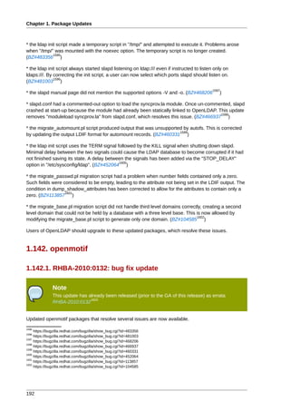 Chapter 1. Package Updates



* the ldap init script made a temporary script in "/tmp/" and attempted to execute it. Problems arose
when "/tmp/" was mounted with the noexec option. The temporary script is no longer created.
              1595
(BZ#483356 )

* the ldap init script always started slapd listening on ldap:/// even if instructed to listen only on
ldaps:///. By correcting the init script, a user can now select which ports slapd should listen on.
              1596
(BZ#481003 )
                                                                                             1597
* the slapd manual page did not mention the supported options -V and -o. (BZ#468206              )

* slapd.conf had a commented-out option to load the syncprov.la module. Once un-commented, slapd
crashed at start-up because the module had already been statically linked to OpenLDAP. This update
                                                                                        1598
removes "moduleload syncprov.la" from slapd.conf, which resolves this issue. (BZ#466937 )

* the migrate_automount.pl script produced output that was unsupported by autofs. This is corrected
                                                                     1599
by updating the output LDIF format for automount records. (BZ#460331 )

* the ldap init script uses the TERM signal followed by the KILL signal when shutting down slapd.
Minimal delay between the two signals could cause the LDAP database to become corrupted if it had
not finished saving its state. A delay between the signals has been added via the "STOP_DELAY"
                                             1600
option in "/etc/sysconfig/ldap". (BZ#452064 )

* the migrate_passwd.pl migration script had a problem when number fields contained only a zero.
Such fields were considered to be empty, leading to the attribute not being set in the LDIF output. The
condition in dump_shadow_attributes has been corrected to allow for the attributes to contain only a
                  1601
zero. (BZ#113857 )

* the migrate_base.pl migration script did not handle third level domains correctly, creating a second
level domain that could not be held by a database with a three level base. This is now allowed by
                                                                                 1602
modifying the migrate_base.pl script to generate only one domain. (BZ#104585 )

Users of OpenLDAP should upgrade to these updated packages, which resolve these issues.


1.142. openmotif

1.142.1. RHBA-2010:0132: bug fix update

               Note
               This update has already been released (prior to the GA of this release) as errata
                                1603
               RHBA-2010:0132


Updated openmotif packages that resolve several issues are now available.
1595
     https://bugzilla.redhat.com/bugzilla/show_bug.cgi?id=483356
1596
     https://bugzilla.redhat.com/bugzilla/show_bug.cgi?id=481003
1597
     https://bugzilla.redhat.com/bugzilla/show_bug.cgi?id=468206
1598
     https://bugzilla.redhat.com/bugzilla/show_bug.cgi?id=466937
1599
     https://bugzilla.redhat.com/bugzilla/show_bug.cgi?id=460331
1600
     https://bugzilla.redhat.com/bugzilla/show_bug.cgi?id=452064
1601
     https://bugzilla.redhat.com/bugzilla/show_bug.cgi?id=113857
1602
     https://bugzilla.redhat.com/bugzilla/show_bug.cgi?id=104585




192
 