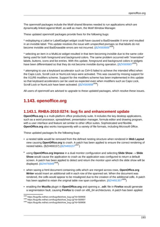 openoffice.org



The openmotif packages include the Motif shared libraries needed to run applications which are
dynamically linked against Motif, as well as mwm, the Motif Window Manager.

These updated openmotif packages provide fixes for the following bugs:

* redisplaying a Label or LabelGadget widget could have caused a BadDrawable X error and resulted
in an invisible label. This update resolves the issue with unspecified pixmaps so that labels do not
                                                                           1604
become invisible and BadDrawable errors are not incurred. (BZ#569906 )

* selecting an item in a MultiList widget resulted in that item becoming invisible due to the same color
being used for both foreground and background colors. The same problem occurred with "insensitive"
labels, buttons, icons and list entries. With this update, foreground and background colors in widgets
                                                                                                1605
have been differentiated so that they do not become invisible during operation. (BZ#569907 )

* attempting to use a keyboard accelerator such as Ctrl+S failed to achieve the intended effect when
the Caps Lock, Scroll Lock or NumLock keys were activated. This was caused by missing support for
the X11R6 modifiers scheme. Support for the modifiers scheme has been implemented in this update
so that keyboard accelerators can be used as expected even when modifiers such as Caps Lock,
                                                          1606
Scroll Lock or NumLock have been activated. (BZ#569908 )

All users of openmotif are advised to upgrade to these updated packages, which resolve these issues.


1.143. openoffice.org

1.143.1. RHBA-2010:0274: bug fix and enhancement update
OpenOffice.org is a multi-platform office productivity suite. It includes the key desktop applications,
such as a word processor, spreadsheet, presentation manager, formula editor and drawing program,
with a user interface and feature set similar to other office suites. Sophisticated and flexible,
OpenOffice.org also works transparently with a variety of file formats, including Microsoft Office.

These updated packages fix the following bugs:

• a nested table would be removed from the defined nesting structure when rendered in Web Layout
  view causing OpenOffice.org to crash. A patch has been applied to ensure the correct rendering of
                                         1607
  nested tables. (BZ#469157) (BZ#469157 )

• using OpenOffice.org Impress in a dual monitor configuration and selecting Slide Show → Slide
  Show would cause the application to crash as the application was configured to return a default
  screen. A patch has been applied to detect and return the monitor upon which the slide show will be
                        1608
  displayed. (BZ#476949 )

• when saving a html document containing cells which are merged across rows, OpenOffice.org
  Writer would insert an additional cell in each row of the spanned set. When the document was
  rendered, the cells would appear to be misaligned due to the creation of the additional cells. A patch
                                                                                   1609
  has been applied to retain the original table row span configuration. (BZ#491357 )

• enabling the Mozilla plugin in OpenOffice.org and opening a .odt file in Firefox would generate
  a segmentation fault, causing Firefox to crash on x86_64 architectures. A patch has been applied
1604
     https://bugzilla.redhat.com/bugzilla/show_bug.cgi?id=569906
1605
     https://bugzilla.redhat.com/bugzilla/show_bug.cgi?id=569907
1606
     https://bugzilla.redhat.com/bugzilla/show_bug.cgi?id=569908




                                                                                                     193
 
