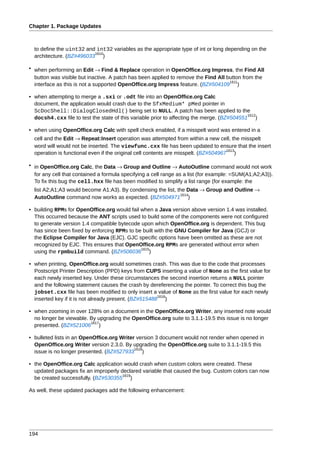 Chapter 1. Package Updates



  to define the uint32 and int32 variables as the appropriate type of int or long depending on the
                          1610
  architecture. (BZ#496033 )

• when performing an Edit → Find & Replace operation in OpenOffice.org Impress, the Find All
  button was visible but inactive. A patch has been applied to remove the Find All button from the
                                                                                    1611
  interface as this is not a supported OpenOffice.org Impress feature. (BZ#504109 )

• when attempting to merge a .sxi or .odt file into an OpenOffice.org Calc
  document, the application would crash due to the SfxMedium* pMed pointer in
  ScDocShell::DialogClosedHdl() being set to NULL. A patch has been applied to the
                                                                                             1612
  docsh4.cxx file to test the state of this variable prior to affecting the merge. (BZ#504551 )

• when using OpenOffice.org Calc with spell check enabled, if a misspelt word was entered in a
  cell and the Edit → Repeat:Insert operation was attempted from within a new cell, the misspelt
  word will would not be inserted. The viewfunc.cxx file has been updated to ensure that the insert
                                                                                     1613
  operation is functional even if the original cell contents are misspelt. (BZ#504967 )

• in OpenOffice.org Calc, the Data → Group and Outline → AutoOutline command would not work
  for any cell that contained a formula specifying a cell range as a list (for example: =SUM(A1;A2;A3)).
  To fix this bug the cell.hxx file has been modified to simplify a list range (for example: the
  list A2;A1;A3 would become A1:A3). By condensing the list, the Data → Group and Outline →
                                                              1614
  AutoOutline command now works as expected. (BZ#504971 )

• building RPMs for OpenOffice.org would fail when a Java version above version 1.4 was installed.
  This occurred because the ANT scripts used to build some of the components were not configured
  to generate version 1.4 compatible bytecode upon which OpenOffice.org is dependent. This bug
  has since been fixed by enforcing RPMs to be built with the GNU Compiler for Java (GCJ) or
  the Eclipse Compiler for Java (EJC). GJC specific options have been omitted as these are not
  recognized by EJC. This ensures that OpenOffice.org RPMs are generated without error when
                                              1615
  using the rpmbuild command. (BZ#506036 )

• when printing, OpenOffice.org would sometimes crash. This was due to the code that processes
  Postscript Printer Description (PPD) keys from CUPS inserting a value of None as the first value for
  each newly inserted key. Under these circumstances the second insertion returns a NULL pointer
  and the following statement causes the crash by dereferencing the pointer. To correct this bug the
  jobset.cxx file has been modified to only insert a value of None as the first value for each newly
                                                       1616
  inserted key if it is not already present. (BZ#515488 )

• when zooming in over 128% on a document in the OpenOffice.org Writer, any inserted note would
  no longer be viewable. By upgrading the OpenOffice.org suite to 3.1.1-19.5 this issue is no longer
                         1617
  presented. (BZ#521006 )

• bulleted lists in an OpenOffice.org Writer version 3 document would not render when opened in
  OpenOffice.org Writer version 2.3.0. By upgrading the OpenOffice.org suite to 3.1.1-19.5 this
                                            1618
  issue is no longer presented. (BZ#527933 )

• the OpenOffice.org Calc application would crash when custom colors were created. These
  updated packages fix an improperly declared variable that caused the bug. Custom colors can now
                                      1619
  be created successfully. (BZ#530355 )

As well, these updated packages add the following enhancement:




194
 